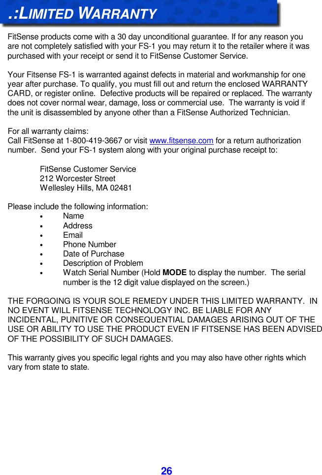  26.:LIMITED WARRANTY  FitSense products come with a 30 day unconditional guarantee. If for any reason you are not completely satisfied with your FS-1 you may return it to the retailer where it was purchased with your receipt or send it to FitSense Customer Service.  Your Fitsense FS-1 is warranted against defects in material and workmanship for one year after purchase. To qualify, you must fill out and return the enclosed WARRANTY CARD, or register online.  Defective products will be repaired or replaced. The warranty does not cover normal wear, damage, loss or commercial use.  The warranty is void if the unit is disassembled by anyone other than a FitSense Authorized Technician.  For all warranty claims: Call FitSense at 1-800-419-3667 or visit www.fitsense.com for a return authorization number.  Send your FS-1 system along with your original purchase receipt to:  FitSense Customer Service 212 Worcester Street Wellesley Hills, MA 02481  Please include the following information: • Name • Address • Email • Phone Number • Date of Purchase • Description of Problem • Watch Serial Number (Hold MODE to display the number.  The serial number is the 12 digit value displayed on the screen.)  THE FORGOING IS YOUR SOLE REMEDY UNDER THIS LIMITED WARRANTY.  IN NO EVENT WILL FITSENSE TECHNOLOGY INC. BE LIABLE FOR ANY INCIDENTAL, PUNITIVE OR CONSEQUENTIAL DAMAGES ARISING OUT OF THE USE OR ABILITY TO USE THE PRODUCT EVEN IF FITSENSE HAS BEEN ADVISED OF THE POSSIBILITY OF SUCH DAMAGES.  This warranty gives you specific legal rights and you may also have other rights which vary from state to state. 