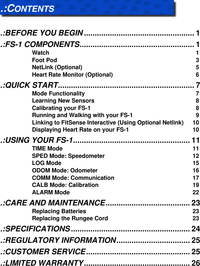   .:CONTENTS   .:BEFORE YOU BEGIN ................................................... 1 .:FS-1 COMPONENTS..................................................... 1 Watch 1 Foot Pod 3 NetLink (Optional) 5 Heart Rate Monitor (Optional) 6 .:QUICK START............................................................... 7 Mode Functionality 7 Learning New Sensors 8 Calibrating your FS-1 8 Running and Walking with your FS-1 9 Linking to FitSense Interactive (Using Optional Netlink) 10 Displaying Heart Rate on your FS-1 10 .:USING YOUR FS-1...................................................... 11 TIME Mode 11 SPED Mode: Speedometer 12 LOG Mode 15 ODOM Mode: Odometer 16 COMM Mode: Communication 17 CALB Mode: Calibration 19 ALARM Mode 22 .:CARE AND MAINTENANCE....................................... 23 Replacing Batteries 23 Replacing the Rungee Cord 23 .:SPECIFICATIONS ....................................................... 24 .:REGULATORY INFORMATION.................................. 25 .:CUSTOMER SERVICE................................................ 25 .:LIMITED WARRANTY................................................. 26 