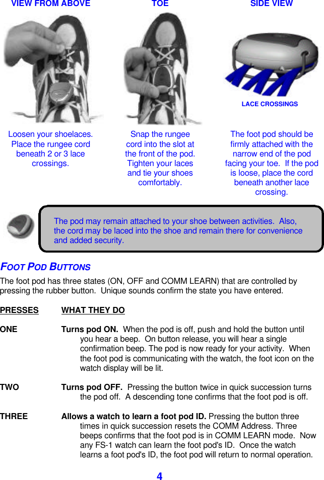  4 VIEW FROM ABOVE    TOE    SIDE VIEW        Loosen your shoelaces.  Place the rungee cord beneath 2 or 3 lace crossings.  Snap the rungee cord into the slot at the front of the pod. Tighten your laces and tie your shoes comfortably.  The foot pod should be firmly attached with the narrow end of the pod facing your toe.  If the pod is loose, place the cord beneath another lace crossing.    The pod may remain attached to your shoe between activities.  Also, the cord may be laced into the shoe and remain there for convenience and added security. FOOT POD BUTTONS The foot pod has three states (ON, OFF and COMM LEARN) that are controlled by pressing the rubber button.  Unique sounds confirm the state you have entered.  PRESSES WHAT THEY DO   ONE Turns pod ON.  When the pod is off, push and hold the button until you hear a beep.  On button release, you will hear a single confirmation beep. The pod is now ready for your activity.  When the foot pod is communicating with the watch, the foot icon on the watch display will be lit.  TWO Turns pod OFF.  Pressing the button twice in quick succession turns the pod off.  A descending tone confirms that the foot pod is off.  THREE Allows a watch to learn a foot pod ID. Pressing the button three times in quick succession resets the COMM Address. Three beeps confirms that the foot pod is in COMM LEARN mode.  Now any FS-1 watch can learn the foot pod&apos;s ID.  Once the watch learns a foot pod&apos;s ID, the foot pod will return to normal operation. LACE CROSSINGS 