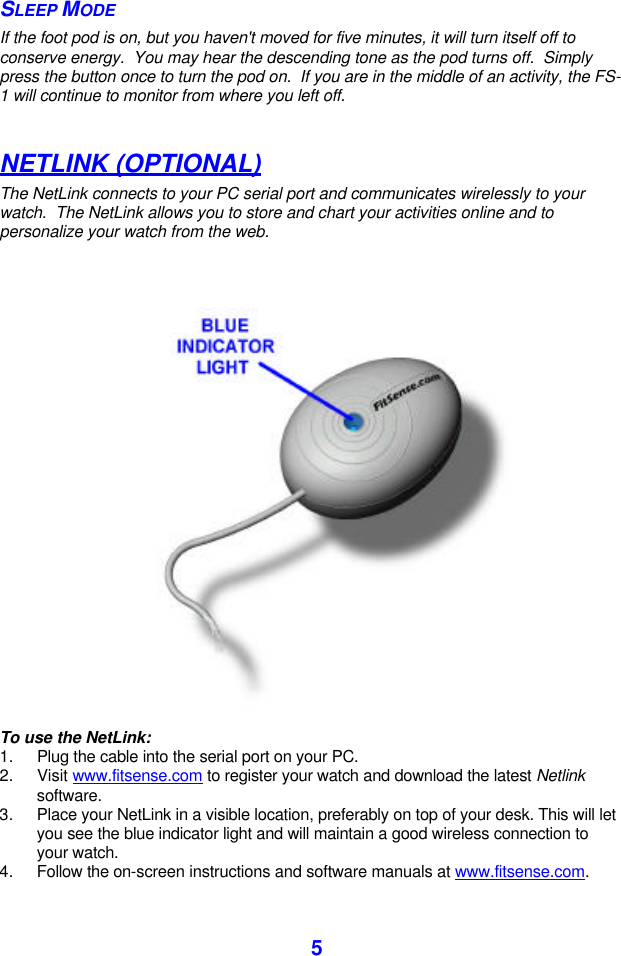  5 SLEEP MODE If the foot pod is on, but you haven&apos;t moved for five minutes, it will turn itself off to conserve energy.  You may hear the descending tone as the pod turns off.  Simply press the button once to turn the pod on.  If you are in the middle of an activity, the FS-1 will continue to monitor from where you left off.  NETLINK (OPTIONAL) The NetLink connects to your PC serial port and communicates wirelessly to your watch.  The NetLink allows you to store and chart your activities online and to personalize your watch from the web.     To use the NetLink: 1. Plug the cable into the serial port on your PC. 2. Visit www.fitsense.com to register your watch and download the latest Netlink software. 3. Place your NetLink in a visible location, preferably on top of your desk. This will let you see the blue indicator light and will maintain a good wireless connection to your watch.  4. Follow the on-screen instructions and software manuals at www.fitsense.com. 