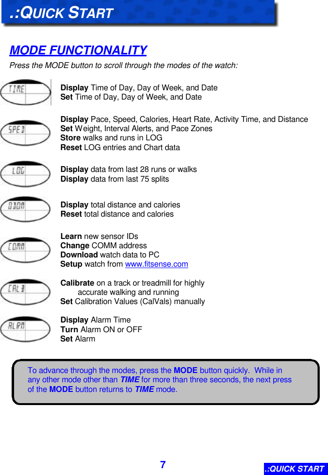  7 To advance through the modes, press the MODE button quickly.  While in any other mode other than TIME for more than three seconds, the next press of the MODE button returns to TIME mode.   .:QUICK START  MODE FUNCTIONALITY Press the MODE button to scroll through the modes of the watch:   Display Time of Day, Day of Week, and Date Set Time of Day, Day of Week, and Date     Display Pace, Speed, Calories, Heart Rate, Activity Time, and Distance Set Weight, Interval Alerts, and Pace Zones Store walks and runs in LOG Reset LOG entries and Chart data     Display data from last 28 runs or walks Display data from last 75 splits     Display total distance and calories Reset total distance and calories     Learn new sensor IDs Change COMM address Download watch data to PC Setup watch from www.fitsense.com     Calibrate on a track or treadmill for highly          accurate walking and running Set Calibration Values (CalVals) manually     Display Alarm Time Turn Alarm ON or OFF Set Alarm   .:QUICK START 