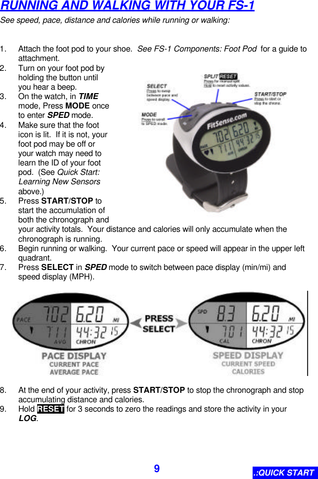  9 RUNNING AND WALKING WITH YOUR FS-1 See speed, pace, distance and calories while running or walking:  1. Attach the foot pod to your shoe.  See FS-1 Components: Foot Pod  for a guide to attachment. 2. Turn on your foot pod by holding the button until you hear a beep. 3. On the watch, in TIME mode, Press MODE once to enter SPED mode. 4. Make sure that the foot icon is lit.  If it is not, your foot pod may be off or your watch may need to learn the ID of your foot pod.  (See Quick Start: Learning New Sensors above.) 5. Press START/STOP to start the accumulation of both the chronograph and your activity totals.  Your distance and calories will only accumulate when the chronograph is running. 6. Begin running or walking.  Your current pace or speed will appear in the upper left quadrant. 7. Press SELECT in SPED mode to switch between pace display (min/mi) and speed display (MPH).    8. At the end of your activity, press START/STOP to stop the chronograph and stop accumulating distance and calories. 9. Hold RESET for 3 seconds to zero the readings and store the activity in your LOG.  .:QUICK START 