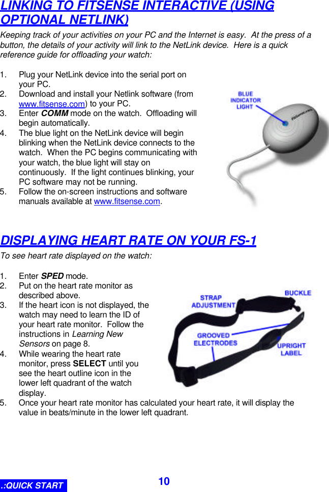  10LINKING TO FITSENSE INTERACTIVE (USING OPTIONAL NETLINK) Keeping track of your activities on your PC and the Internet is easy.  At the press of a button, the details of your activity will link to the NetLink device.  Here is a quick reference guide for offloading your watch:  1. Plug your NetLink device into the serial port on your PC. 2. Download and install your Netlink software (from www.fitsense.com) to your PC. 3. Enter COMM mode on the watch.  Offloading will begin automatically. 4. The blue light on the NetLink device will begin blinking when the NetLink device connects to the watch.  When the PC begins communicating with your watch, the blue light will stay on continuously.  If the light continues blinking, your PC software may not be running. 5. Follow the on-screen instructions and software manuals available at www.fitsense.com.   DISPLAYING HEART RATE ON YOUR FS-1 To see heart rate displayed on the watch:  1. Enter SPED mode. 2. Put on the heart rate monitor as described above. 3. If the heart icon is not displayed, the watch may need to learn the ID of your heart rate monitor.  Follow the instructions in Learning New Sensors on page 8. 4. While wearing the heart rate monitor, press SELECT until you see the heart outline icon in the lower left quadrant of the watch display. 5. Once your heart rate monitor has calculated your heart rate, it will display the value in beats/minute in the lower left quadrant. .:QUICK START 