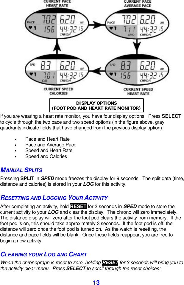  13    If you are wearing a heart rate monitor, you have four display options.  Press SELECT to cycle through the two pace and two speed options (in the figure above, gray quadrants indicate fields that have changed from the previous display option):    • Pace and Heart Rate • Pace and Average Pace • Speed and Heart Rate • Speed and Calories MANUAL SPLITS Pressing SPLIT in SPED mode freezes the display for 9 seconds.  The split data (time, distance and calories) is stored in your LOG for this activity.   RESETTING AND LOGGING YOUR ACTIVITY  After completing an activity, hold RESET for 3 seconds in SPED mode to store the current activity to your LOG and clear the display.  The chrono will zero immediately.  The distance display will zero after the foot pod clears the activity from memory.  If the foot pod is on, this should take approximately 3 seconds.  If the foot pod is off, the distance will zero once the foot pod is turned on.  As the watch is resetting, the distance and pace fields will be blank.  Once these fields reappear, you are free to begin a new activity. CLEARING YOUR LOG AND CHART  When the chronograph is reset to zero, holding RESET for 3 seconds will bring you to the activity clear menu.  Press SELECT to scroll through the reset choices: DISPLAY OPTIONS (FOOT POD AND HEART RATE MONITOR) 