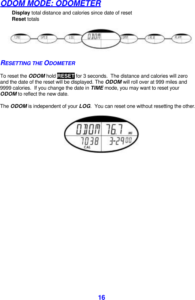  16ODOM MODE: ODOMETER        Display total distance and calories since date of reset Reset totals  RESETTING THE ODOMETER  To reset the ODOM hold RESET for 3 seconds.  The distance and calories will zero and the date of the reset will be displayed. The ODOM will roll over at 999 miles and 9999 calories.  If you change the date in TIME mode, you may want to reset your ODOM to reflect the new date.  The ODOM is independent of your LOG.  You can reset one without resetting the other.   