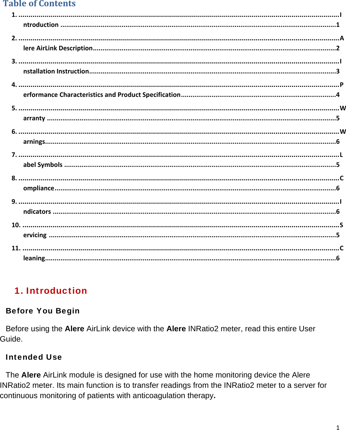 1TableofContents1. .................................................................................................................................................................Introduction ................................................................................................................................................12. .................................................................................................................................................................AlereAirLinkDescription...............................................................................................................................23. .................................................................................................................................................................InstallationInstruction.................................................................................................................................34. .................................................................................................................................................................PerformanceCharacteristicsandProductSpecification.................................................................................45. .................................................................................................................................................................Warranty .......................................................................................................................................................56. .................................................................................................................................................................Warnings........................................................................................................................................................67. .................................................................................................................................................................LabelSymbols ..............................................................................................................................................58. .................................................................................................................................................................Compliance...................................................................................................................................................69. .................................................................................................................................................................Indicators ....................................................................................................................................................610. ...............................................................................................................................................................Servicing......................................................................................................................................................511. ...............................................................................................................................................................Cleaning........................................................................................................................................................61. Introduction Before You Begin Before using the Alere AirLink device with the Alere INRatio2 meter, read this entire User Guide.  Intended Use The Alere AirLink module is designed for use with the home monitoring device the Alere INRatio2 meter. Its main function is to transfer readings from the INRatio2 meter to a server for continuous monitoring of patients with anticoagulation therapy.  