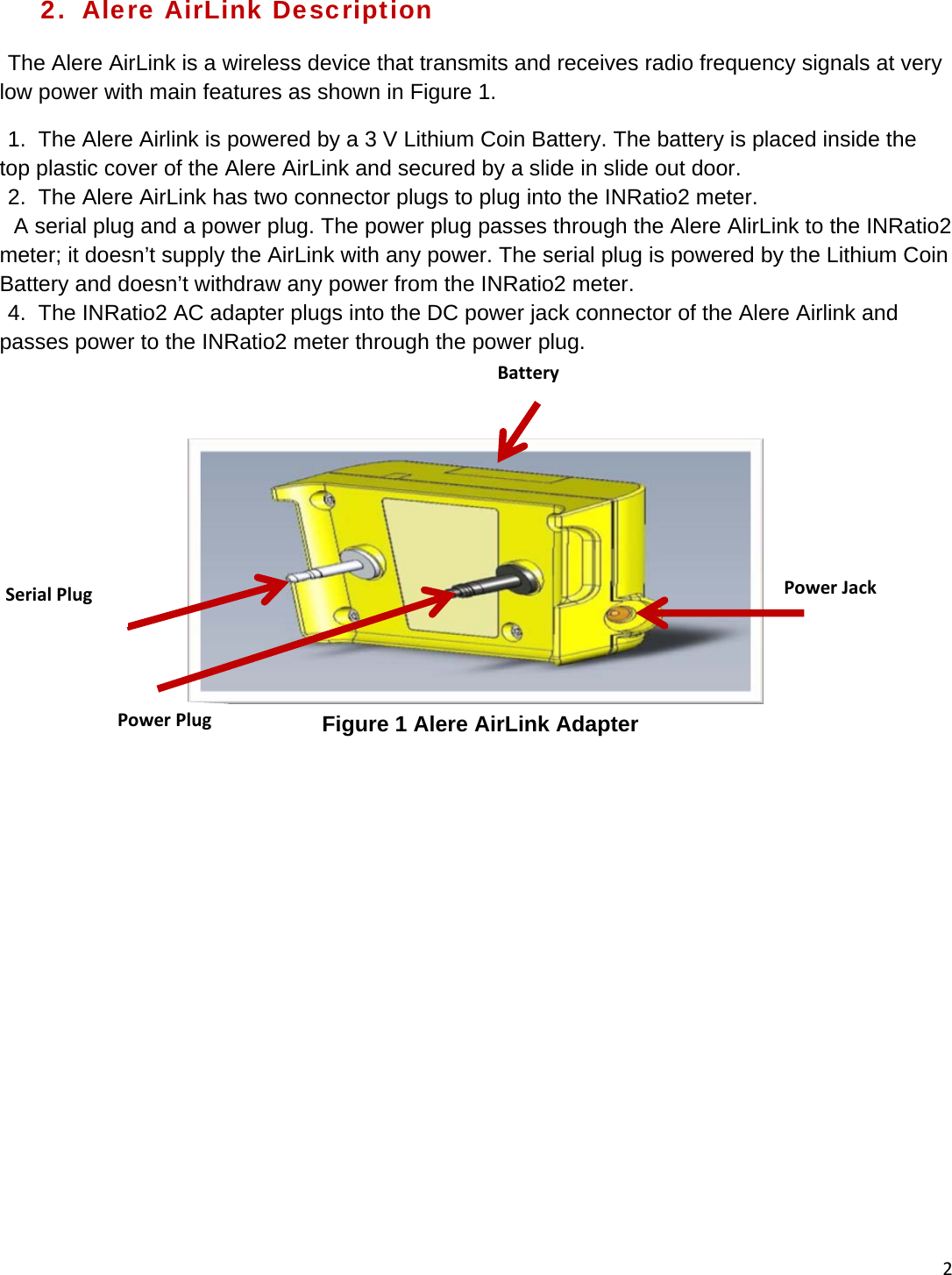 22.  Alere AirLink Description The Alere AirLink is a wireless device that transmits and receives radio frequency signals at very low power with main features as shown in Figure 1. 1.  The Alere Airlink is powered by a 3 V Lithium Coin Battery. The battery is placed inside the top plastic cover of the Alere AirLink and secured by a slide in slide out door. 2.  The Alere AirLink has two connector plugs to plug into the INRatio2 meter.   A serial plug and a power plug. The power plug passes through the Alere AlirLink to the INRatio2 meter; it doesn’t supply the AirLink with any power. The serial plug is powered by the Lithium Coin Battery and doesn’t withdraw any power from the INRatio2 meter. 4.  The INRatio2 AC adapter plugs into the DC power jack connector of the Alere Airlink and passes power to the INRatio2 meter through the power plug.  Figure 1 Alere AirLink Adapter BatterySerialPlugPowerPlugPowerJack