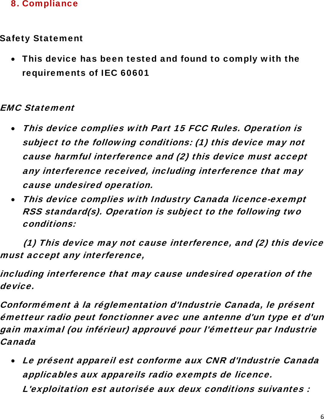 68. Compliance  Safety Statement • This device has been tested and found to comply with the requirements of IEC 60601  EMC Statement • This device complies with Part 15 FCC Rules. Operation is subject to the following conditions: (1) this device may not cause harmful interference and (2) this device must accept any interference received, including interference that may cause undesired operation. • This device complies with Industry Canada licence-exempt RSS standard(s). Operation is subject to the following two conditions:          (1) This device may not cause interference, and (2) this device        must accept any interference,  including interference that may cause undesired operation of the device. Conformément à la réglementation d&apos;Industrie Canada, le présent émetteur radio peut fonctionner avec une antenne d&apos;un type et d&apos;un gain maximal (ou inférieur) approuvé pour l&apos;émetteur par Industrie Canada • Le présent appareil est conforme aux CNR d&apos;Industrie Canada applicables aux appareils radio exempts de licence. L&apos;exploitation est autorisée aux deux conditions suivantes : 