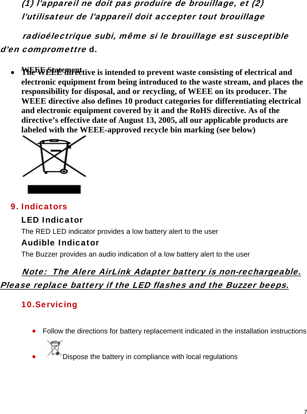 7(1) l&apos;appareil ne doit pas produire de brouillage, et (2) l&apos;utilisateur de l&apos;appareil doit accepter tout brouillage         radioélectrique subi, même si le brouillage est susceptible  d&apos;en compromettre d. WEEE Statement   • The WEEE directive is intended to prevent waste consisting of electrical and electronic equipment from being introduced to the waste stream, and places the responsibility for disposal, and or recycling, of WEEE on its producer. The WEEE directive also defines 10 product categories for differentiating electrical and electronic equipment covered by it and the RoHS directive. As of the directive’s effective date of August 13, 2005, all our applicable products are labeled with the WEEE-approved recycle bin marking (see below)   9. Indicators LED Indicator The RED LED indicator provides a low battery alert to the user Audible Indicator The Buzzer provides an audio indication of a low battery alert to the user            Note:  The Alere AirLink Adapter battery is non-rechargeable.      Please replace battery if the LED flashes and the Buzzer beeps.  10.Servicing  • Follow the directions for battery replacement indicated in the installation instructions • Dispose the battery in compliance with local regulations    