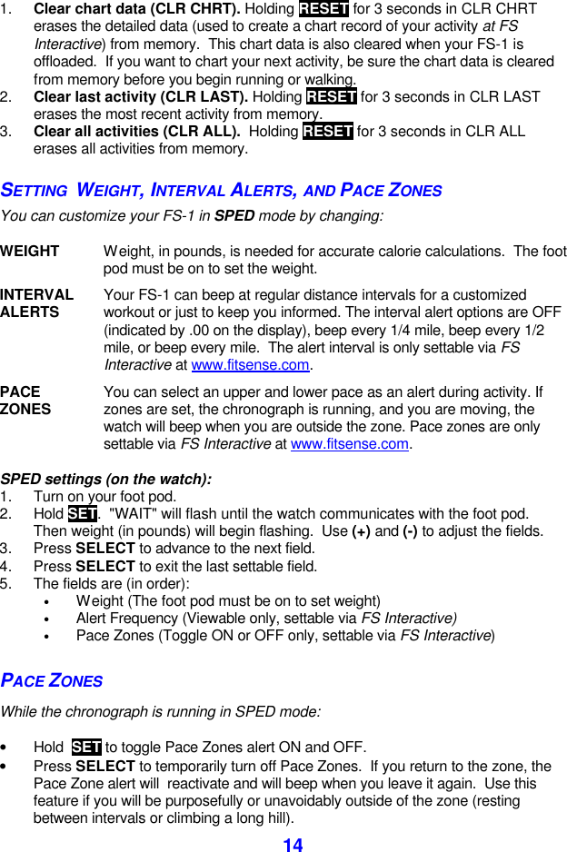  14 1. Clear chart data (CLR CHRT). Holding RESET for 3 seconds in CLR CHRT erases the detailed data (used to create a chart record of your activity at FS Interactive) from memory.  This chart data is also cleared when your FS-1 is offloaded.  If you want to chart your next activity, be sure the chart data is cleared from memory before you begin running or walking. 2. Clear last activity (CLR LAST). Holding RESET for 3 seconds in CLR LAST erases the most recent activity from memory.  3. Clear all activities (CLR ALL).  Holding RESET for 3 seconds in CLR ALL erases all activities from memory. SETTING  WEIGHT, INTERVAL ALERTS, AND PACE ZONES You can customize your FS-1 in SPED mode by changing:  WEIGHT Weight, in pounds, is needed for accurate calorie calculations.  The foot pod must be on to set the weight.    INTERVAL ALERTS Your FS-1 can beep at regular distance intervals for a customized workout or just to keep you informed. The interval alert options are OFF (indicated by .00 on the display), beep every 1/4 mile, beep every 1/2 mile, or beep every mile.  The alert interval is only settable via FS Interactive at www.fitsense.com.    PACE ZONES You can select an upper and lower pace as an alert during activity. If zones are set, the chronograph is running, and you are moving, the watch will beep when you are outside the zone. Pace zones are only settable via FS Interactive at www.fitsense.com.  SPED settings (on the watch): 1. Turn on your foot pod. 2. Hold SET.  &quot;WAIT&quot; will flash until the watch communicates with the foot pod.  Then weight (in pounds) will begin flashing.  Use (+) and (-) to adjust the fields.  3. Press SELECT to advance to the next field.  4. Press SELECT to exit the last settable field. 5. The fields are (in order):  • Weight (The foot pod must be on to set weight) • Alert Frequency (Viewable only, settable via FS Interactive) • Pace Zones (Toggle ON or OFF only, settable via FS Interactive)  PACE ZONES While the chronograph is running in SPED mode:   • Hold  SET to toggle Pace Zones alert ON and OFF. • Press SELECT to temporarily turn off Pace Zones.  If you return to the zone, the Pace Zone alert will  reactivate and will beep when you leave it again.  Use this feature if you will be purposefully or unavoidably outside of the zone (resting between intervals or climbing a long hill). 
