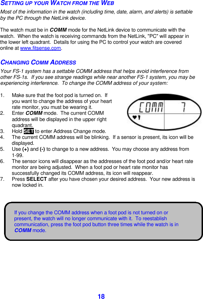  18If you change the COMM address when a foot pod is not turned on or present, the watch will no longer communicate with it.  To reestablish communication, press the foot pod button three times while the watch is in COMM mode. SETTING UP YOUR WATCH FROM THE WEB Most of the information in the watch (including time, date, alarm, and alerts) is settable by the PC through the NetLink device.  The watch must be in COMM mode for the NetLink device to communicate with the watch.  When the watch is receiving commands from the NetLink, &quot;PC&quot; will appear in the lower left quadrant.  Details for using the PC to control your watch are covered online at www.fitsense.com. CHANGING COMM ADDRESS Your FS-1 system has a settable COMM address that helps avoid interference from other FS-1s.  If you see strange readings while near another FS-1 system, you may be experiencing interference.  To change the COMM address of your system:  1. Make sure that the foot pod is turned on.  If you want to change the address of your heart rate monitor, you must be wearing it. 2. Enter COMM mode.  The current COMM address will be displayed in the upper right quadrant.   3. Hold SET to enter Address Change mode. 4. The current COMM address will be blinking.  If a sensor is present, its icon will be displayed. 5. Use (+) and (-) to change to a new address.  You may choose any address from 1-99. 6. The sensor icons will disappear as the addresses of the foot pod and/or heart rate monitor are being adjusted.  When a foot pod or heart rate monitor has successfully changed its COMM address, its icon will reappear. 7. Press SELECT after you have chosen your desired address.  Your new address is now locked in.  