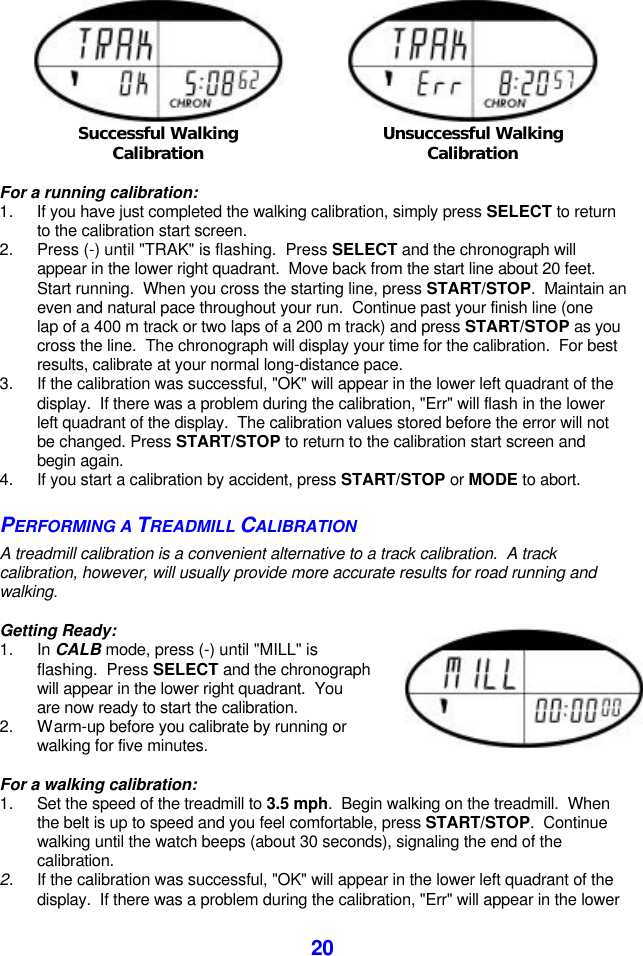  20   Successful Walking Calibration  Unsuccessful Walking Calibration  For a running calibration: 1. If you have just completed the walking calibration, simply press SELECT to return to the calibration start screen. 2. Press (-) until &quot;TRAK&quot; is flashing.  Press SELECT and the chronograph will appear in the lower right quadrant.  Move back from the start line about 20 feet.  Start running.  When you cross the starting line, press START/STOP.  Maintain an even and natural pace throughout your run.  Continue past your finish line (one lap of a 400 m track or two laps of a 200 m track) and press START/STOP as you cross the line.  The chronograph will display your time for the calibration.  For best results, calibrate at your normal long-distance pace. 3. If the calibration was successful, &quot;OK&quot; will appear in the lower left quadrant of the display.  If there was a problem during the calibration, &quot;Err&quot; will flash in the lower left quadrant of the display.  The calibration values stored before the error will not be changed. Press START/STOP to return to the calibration start screen and begin again. 4. If you start a calibration by accident, press START/STOP or MODE to abort. PERFORMING A TREADMILL CALIBRATION A treadmill calibration is a convenient alternative to a track calibration.  A track calibration, however, will usually provide more accurate results for road running and walking.  Getting Ready: 1. In CALB mode, press (-) until &quot;MILL&quot; is flashing.  Press SELECT and the chronograph will appear in the lower right quadrant.  You are now ready to start the calibration. 2. Warm-up before you calibrate by running or walking for five minutes.    For a walking calibration: 1. Set the speed of the treadmill to 3.5 mph.  Begin walking on the treadmill.  When the belt is up to speed and you feel comfortable, press START/STOP.  Continue walking until the watch beeps (about 30 seconds), signaling the end of the calibration. 2. If the calibration was successful, &quot;OK&quot; will appear in the lower left quadrant of the display.  If there was a problem during the calibration, &quot;Err&quot; will appear in the lower 