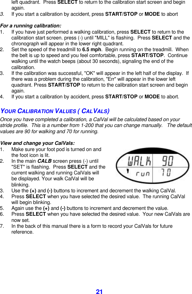  21left quadrant.  Press SELECT to return to the calibration start screen and begin again. 3. If you start a calibration by accident, press START/STOP or MODE to abort  For a running calibration: 1. If you have just performed a walking calibration, press SELECT to return to the calibration start screen. press (-) until &quot;MILL&quot; is flashing.  Press SELECT and the chronograph will appear in the lower right quadrant. 2. Set the speed of the treadmill to 6.5 mph.  Begin running on the treadmill.  When the belt is up to speed and you feel comfortable, press START/STOP.  Continue walking until the watch beeps (about 30 seconds), signaling the end of the calibration. 3. If the calibration was successful, &quot;OK&quot; will appear in the left half of the display.  If there was a problem during the calibration, &quot;Err&quot; will appear in the lower left quadrant. Press START/STOP to return to the calibration start screen and begin again. 4. If you start a calibration by accident, press START/STOP or MODE to abort. YOUR CALIBRATION VALUES ( CALVALS) Once you have completed a calibration, a CalVal will be calculated based on your stride profile.  This is a number from 1-200 that you can change manually.   The default values are 90 for walking and 70 for running.   View and change your CalVals: 1. Make sure your foot pod is turned on and the foot icon is lit. 2. In the main CALB screen press (-) until &quot;SET&quot; is flashing.  Press SELECT and the current walking and running CalVals will be displayed. Your walk CalVal will be blinking.   3. Use the (+) and (-) buttons to increment and decrement the walking CalVal. 4. Press SELECT when you have selected the desired value.  The running CalVal will begin blinking.  5. Again use the (+) and (-) buttons to increment and decrement the value. 6. Press SELECT when you have selected the desired value.  Your new CalVals are now set.  7. In the back of this manual there is a form to record your CalVals for future reference.  