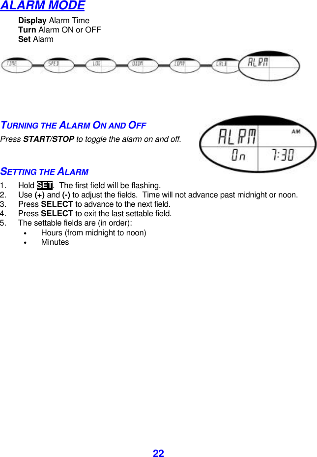  22ALARM MODE Display Alarm Time Turn Alarm ON or OFF Set Alarm  TURNING THE ALARM ON AND OFF Press START/STOP to toggle the alarm on and off.  SETTING THE ALARM 1. Hold SET.  The first field will be flashing. 2. Use (+) and (-) to adjust the fields.  Time will not advance past midnight or noon. 3. Press SELECT to advance to the next field.  4. Press SELECT to exit the last settable field. 5. The settable fields are (in order):  • Hours (from midnight to noon) • Minutes     