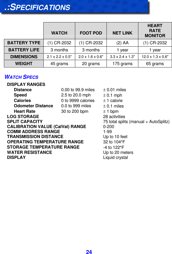  24.:SPECIFICATIONS     WATCH  FOOT POD  NET LINK HEART RATE MONITOR BATTERY TYPE (1) CR-2032 (1) CR-2032 (2) AA (1) CR-2032 BATTERY LIFE 3 months 3 months 1 year 1 year DIMENSIONS 2.1 x 2.2 x 0.5&quot; 2.0 x 1.6 x 0.6&quot; 3.3 x 2.4 x 1.3&quot; 12.0 x 1.3 x 0.6&quot; WEIGHT 45 grams 20 grams 175 grams 65 grams WATCH SPECS DISPLAY RANGES  Distance 0.00 to 99.9 miles ± 0.01 miles  Speed 2.5 to 20.0 mph ± 0.1 mph  Calories 0 to 9999 calories ± 1 calorie  Odometer Distance 0.0 to 999 miles ± 0.1 miles  Heart Rate 30 to 200 bpm ± 1 bpm LOG STORAGE 28 activities SPLIT CAPACITY 75 total splits (manual + AutoSplitz) CALIBRATION VALUE (CalVal) RANGE 0-200 COMM ADDRESS RANGE 1-99 TRANSMISSION DISTANCE Up to 10 feet OPERATING TEMPERATURE RANGE 32 to 104°F STORAGE TEMPERATURE RANGE -4 to 122°F WATER RESISTANCE Up to 20 meters DISPLAY Liquid crystal  