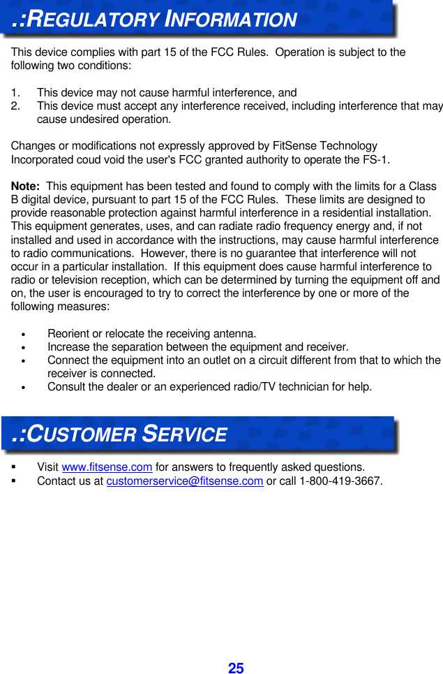  25.:REGULATORY INFORMATION  This device complies with part 15 of the FCC Rules.  Operation is subject to the following two conditions:  1. This device may not cause harmful interference, and 2. This device must accept any interference received, including interference that may cause undesired operation.  Changes or modifications not expressly approved by FitSense Technology Incorporated coud void the user&apos;s FCC granted authority to operate the FS-1.  Note:  This equipment has been tested and found to comply with the limits for a Class B digital device, pursuant to part 15 of the FCC Rules.  These limits are designed to provide reasonable protection against harmful interference in a residential installation.  This equipment generates, uses, and can radiate radio frequency energy and, if not installed and used in accordance with the instructions, may cause harmful interference to radio communications.  However, there is no guarantee that interference will not occur in a particular installation.  If this equipment does cause harmful interference to radio or television reception, which can be determined by turning the equipment off and on, the user is encouraged to try to correct the interference by one or more of the following measures:  • Reorient or relocate the receiving antenna. • Increase the separation between the equipment and receiver. • Connect the equipment into an outlet on a circuit different from that to which the receiver is connected. • Consult the dealer or an experienced radio/TV technician for help.   .:CUSTOMER SERVICE  § Visit www.fitsense.com for answers to frequently asked questions. § Contact us at customerservice@fitsense.com or call 1-800-419-3667.   