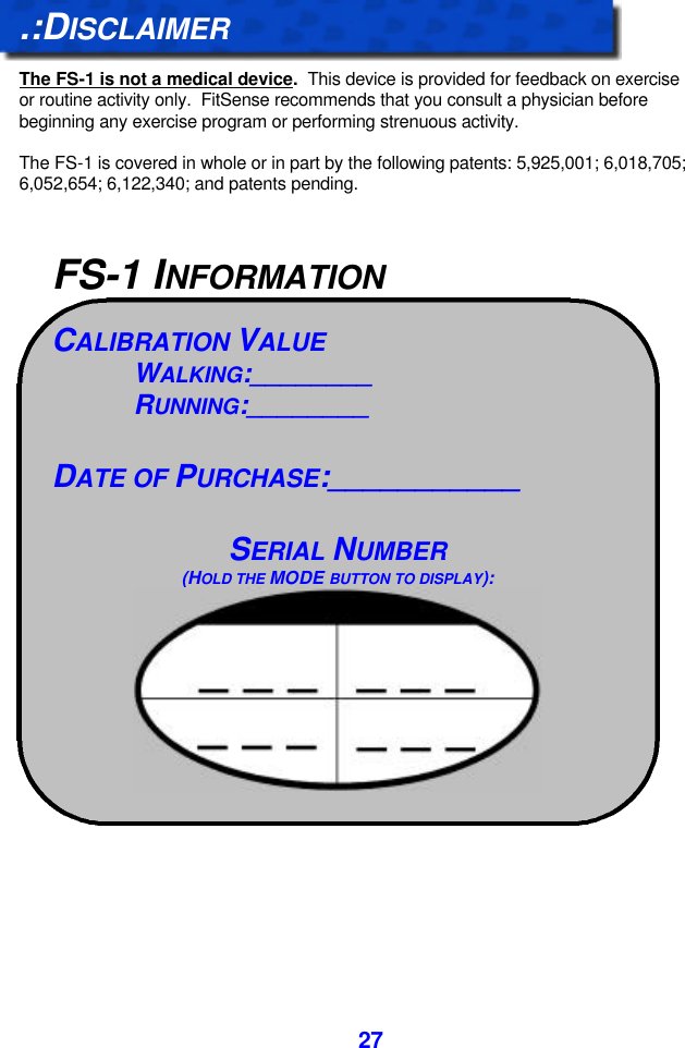  27.:DISCLAIMER  The FS-1 is not a medical device.  This device is provided for feedback on exercise or routine activity only.  FitSense recommends that you consult a physician before beginning any exercise program or performing strenuous activity.  The FS-1 is covered in whole or in part by the following patents: 5,925,001; 6,018,705; 6,052,654; 6,122,340; and patents pending.                                  FS-1 INFORMATION CALIBRATION VALUE WALKING:________ RUNNING:________  DATE OF PURCHASE:___________   SERIAL NUMBER (HOLD THE MODE BUTTON TO DISPLAY):     