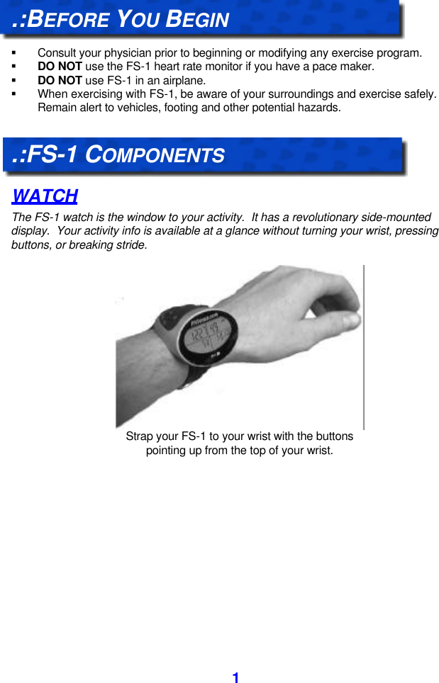  1 .:BEFORE YOU BEGIN  § Consult your physician prior to beginning or modifying any exercise program. § DO NOT use the FS-1 heart rate monitor if you have a pace maker. § DO NOT use FS-1 in an airplane. § When exercising with FS-1, be aware of your surroundings and exercise safely.  Remain alert to vehicles, footing and other potential hazards.  .:FS-1 COMPONENTS WATCH The FS-1 watch is the window to your activity.  It has a revolutionary side-mounted display.  Your activity info is available at a glance without turning your wrist, pressing buttons, or breaking stride.   Strap your FS-1 to your wrist with the buttons pointing up from the top of your wrist. 