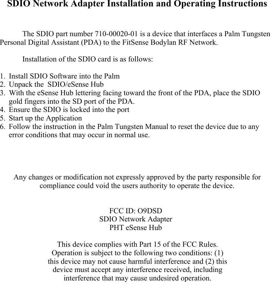 SDIO Network Adapter Installation and Operating Instructions    The SDIO part number 710-00020-01 is a device that interfaces a Palm Tungsten Personal Digital Assistant (PDA) to the FitSense Bodylan RF Network.    Installation of the SDIO card is as follows:  1. Install SDIO Software into the Palm  2. Unpack the  SDIO/eSense Hub  3. With the eSense Hub lettering facing toward the front of the PDA, place the SDIO gold fingers into the SD port of the PDA. 4. Ensure the SDIO is locked into the port  5. Start up the Application 6. Follow the instruction in the Palm Tungsten Manual to reset the device due to any error conditions that may occur in normal use.     Any changes or modification not expressly approved by the party responsible for compliance could void the users authority to operate the device.    FCC ID: O9DSD SDIO Network Adapter PHT eSense Hub  This device complies with Part 15 of the FCC Rules. Operation is subject to the following two conditions: (1) this device may not cause harmful interference and (2) this device must accept any interference received, including interference that may cause undesired operation. 