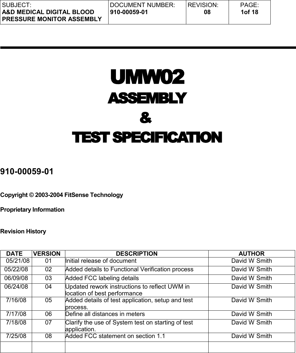 SUBJECT:A&amp;D MEDICAL DIGITAL BLOODPRESSURE MONITOR ASSEMBLYDOCUMENT NUMBER:910-00059-01REVISION:08PAGE:1of 18UMW02 ASSEMBLY &amp; TEST SPECIFICATION910-00059-01Copyright © 2003-2004 FitSense Technology     Proprietary InformationRevision HistoryDATE VERSION DESCRIPTION AUTHOR  05/21/08 01 Initial release of document David W Smith05/22/08 02 Added details to Functional Verification process David W Smith06/09/08 03 Added FCC labeling details David W Smith06/24/08 04 Updated rework instructions to reflect UWM in location of best performanceDavid W Smith7/16/08 05 Added details of test application, setup and test process.David W Smith7/17/08 06 Define all distances in meters David W Smith7/18/08 07 Clarify the use of System test on starting of test application.David W Smith7/25/08 08 Added FCC statement on section 1.1 David W Smith