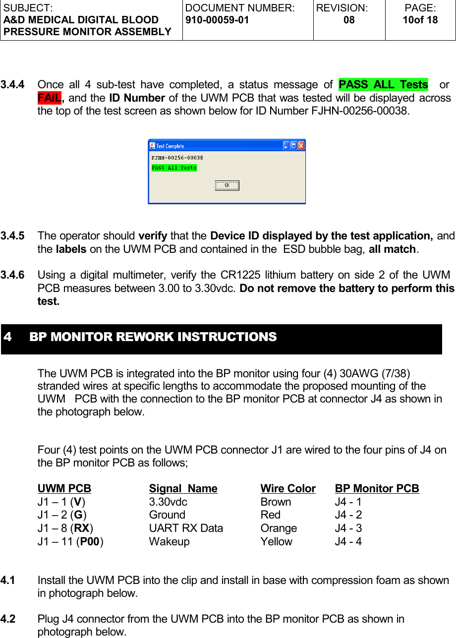 SUBJECT:A&amp;D MEDICAL DIGITAL BLOODPRESSURE MONITOR ASSEMBLYDOCUMENT NUMBER:910-00059-01REVISION:08PAGE:10of 183.4.4 Once all 4 sub-test have completed, a status message of  PASS ALL Tests   or FAIL, and the ID Number of the UWM PCB that was tested will be displayed across the top of the test screen as shown below for ID Number FJHN-00256-00038.3.4.5 The operator should verify that the Device ID displayed by the test application, and the labels on the UWM PCB and contained in the  ESD bubble bag, all match.3.4.6 Using a digital multimeter, verify the CR1225 lithium battery on side 2 of the UWM PCB measures between 3.00 to 3.30vdc. Do not remove the battery to perform this test.4     BP MONITOR REWORK INSTRUCTIONSThe UWM PCB is integrated into the BP monitor using four (4) 30AWG (7/38) stranded wires at specific lengths to accommodate the proposed mounting of the UWM  PCB with the connection to the BP monitor PCB at connector J4 as shown in the photograph below.Four (4) test points on the UWM PCB connector J1 are wired to the four pins of J4 on the BP monitor PCB as follows;  UWM PCB Signal  Name Wire Color BP Monitor PCB  J1 – 1 (V) 3.30vdc  Brown J4 - 1J1 – 2 (G) Ground Red J4 - 2J1 – 8 (RX) UART RX Data Orange J4 - 3  J1 – 11 (P00) Wakeup Yellow J4 - 44.1 Install the UWM PCB into the clip and install in base with compression foam as shown in photograph below.4.2 Plug J4 connector from the UWM PCB into the BP monitor PCB as shown in photograph below.
