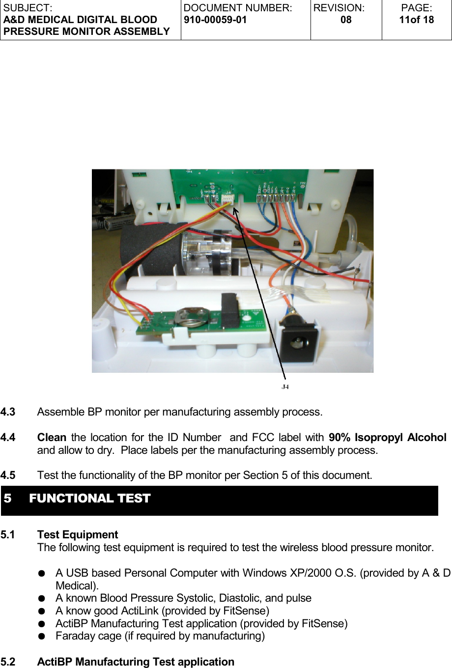 SUBJECT:A&amp;D MEDICAL DIGITAL BLOODPRESSURE MONITOR ASSEMBLYDOCUMENT NUMBER:910-00059-01REVISION:08PAGE:11of 184.3 Assemble BP monitor per manufacturing assembly process.4.4 Clean the location for the ID Number  and FCC label with  90% Isopropyl Alcohol and allow to dry.  Place labels per the manufacturing assembly process.4.5 Test the functionality of the BP monitor per Section 5 of this document.5     FUNCTIONAL TEST5.1 Test EquipmentThe following test equipment is required to test the wireless blood pressure monitor.●A USB based Personal Computer with Windows XP/2000 O.S. (provided by A &amp; D Medical).●A known Blood Pressure Systolic, Diastolic, and pulse●A know good ActiLink (provided by FitSense)●ActiBP Manufacturing Test application (provided by FitSense)●Faraday cage (if required by manufacturing)5.2 ActiBP Manufacturing Test application 