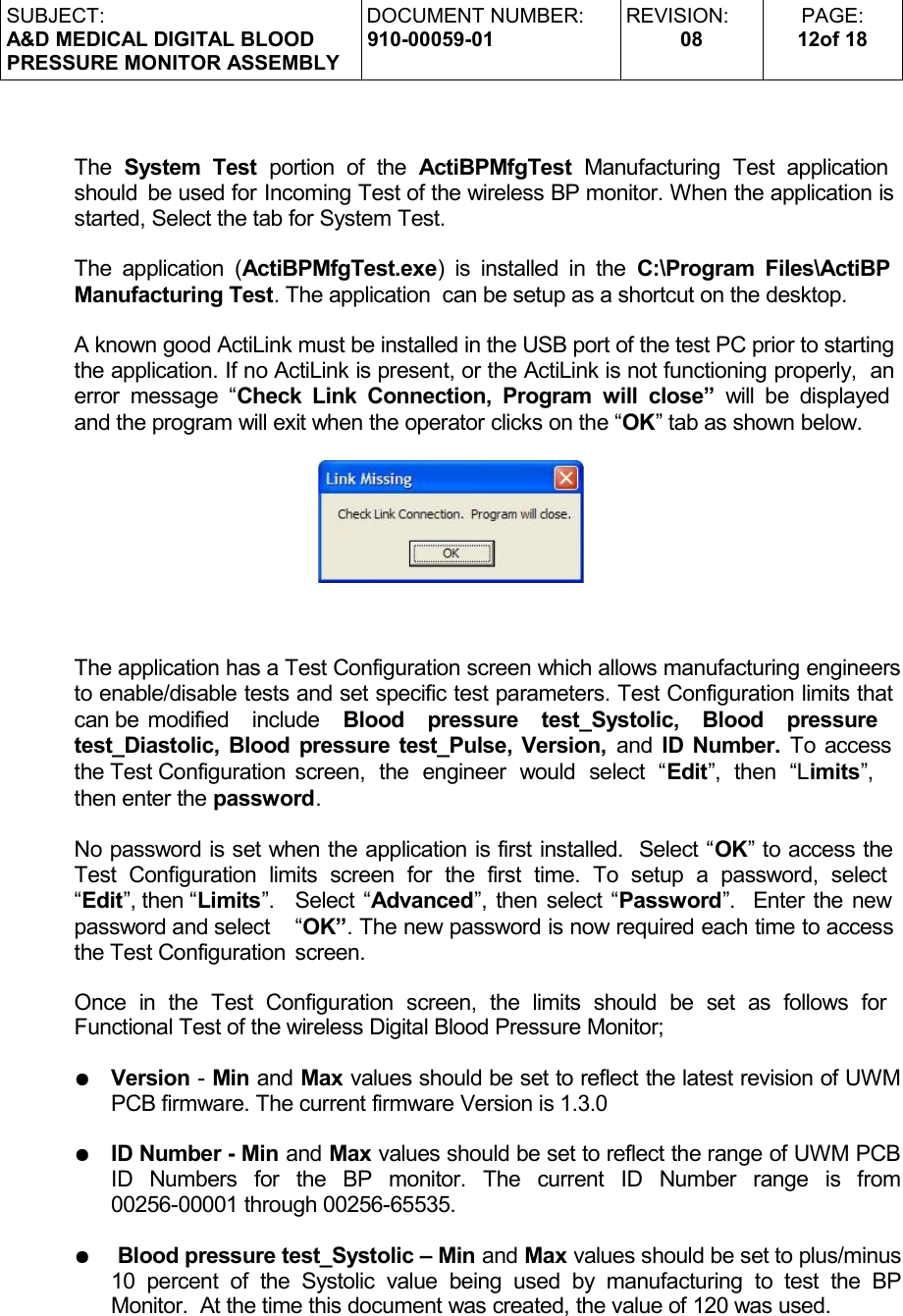 SUBJECT:A&amp;D MEDICAL DIGITAL BLOODPRESSURE MONITOR ASSEMBLYDOCUMENT NUMBER:910-00059-01REVISION:08PAGE:12of 18The  System Test  portion   of  the  ActiBPMfgTest  Manufacturing   Test   application  should  be used for Incoming Test of the wireless BP monitor. When the application is started, Select the tab for System Test. The application (ActiBPMfgTest.exe) is installed in the  C:\Program Files\ActiBP  Manufacturing Test. The application  can be setup as a shortcut on the desktop.A known good ActiLink must be installed in the USB port of the test PC prior to starting the application. If no ActiLink is present, or the ActiLink is not functioning properly,  an error message “Check Link Connection, Program  will close”  will be displayed  and the program will exit when the operator clicks on the “OK” tab as shown below.The application has a Test Configuration screen which allows manufacturing engineers to enable/disable tests and set specific test parameters. Test Configuration limits that can be modified   include  Blood   pressure   test_Systolic,   Blood   pressure  test_Diastolic, Blood pressure test_Pulse, Version,  and  ID Number.  To access  the Test Configuration screen,   the   engineer   would   select   “Edit”,   then   “Limits”,    then enter the password. No password is set when the application is first installed.  Select “OK” to access the Test  Configuration   limits   screen  for   the   first   time.   To  setup   a   password,   select  “Edit”, then “Limits”.  Select “Advanced”, then select “Password”.  Enter the new password and select  “OK”. The new password is now required each time to access the Test Configuration  screen.Once   in   the   Test  Configuration   screen,   the   limits   should   be   set   as   follows   for  Functional Test of the wireless Digital Blood Pressure Monitor;●Version - Min and Max values should be set to reflect the latest revision of UWM PCB firmware. The current firmware Version is 1.3.0●ID Number - Min and Max values should be set to reflect the range of UWM PCB ID   Numbers   for   the   BP   monitor.   The   current   ID   Number   range   is   from 00256-00001 through 00256-65535.● Blood pressure test_Systolic – Min and Max values should be set to plus/minus 10 percent of   the   Systolic  value  being  used  by  manufacturing  to test   the  BP Monitor.  At the time this document was created, the value of 120 was used.