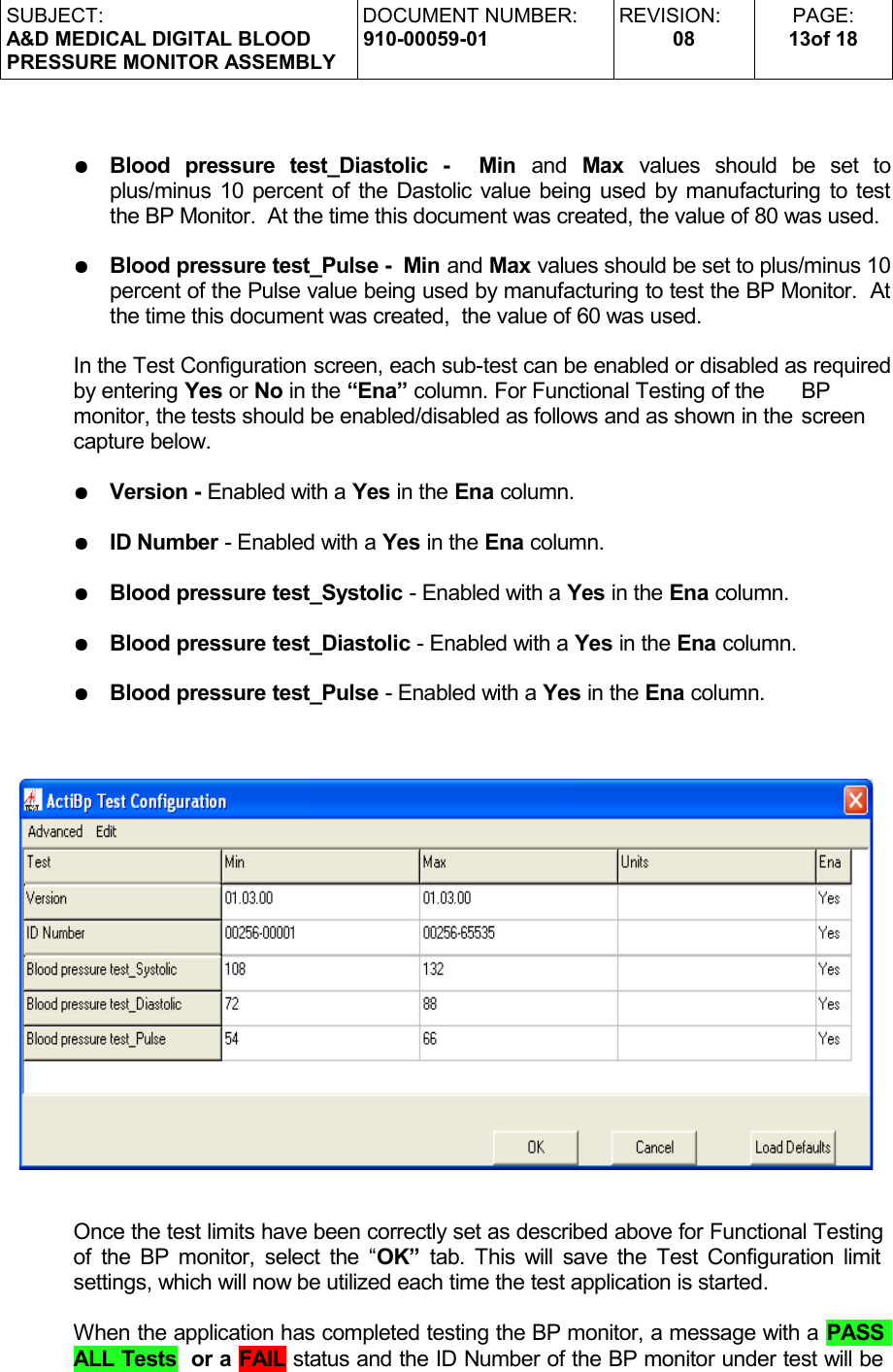 SUBJECT:A&amp;D MEDICAL DIGITAL BLOODPRESSURE MONITOR ASSEMBLYDOCUMENT NUMBER:910-00059-01REVISION:08PAGE:13of 18●Blood   pressure   test_Diastolic   -     Min  and  Max  values   should   be   set   to plus/minus 10 percent of the Dastolic value being used by manufacturing to test the BP Monitor.  At the time this document was created, the value of 80 was used.●Blood pressure test_Pulse -  Min and Max values should be set to plus/minus 10 percent of the Pulse value being used by manufacturing to test the BP Monitor.  At the time this document was created,  the value of 60 was used.In the Test Configuration screen, each sub-test can be enabled or disabled as required by entering Yes or No in the “Ena” column. For Functional Testing of the  BP  monitor, the tests should be enabled/disabled as follows and as shown in the screen  capture below.●Version - Enabled with a Yes in the Ena column.●ID Number - Enabled with a Yes in the Ena column.●Blood pressure test_Systolic - Enabled with a Yes in the Ena column.●Blood pressure test_Diastolic - Enabled with a Yes in the Ena column.●Blood pressure test_Pulse - Enabled with a Yes in the Ena column.Once the test limits have been correctly set as described above for Functional Testing of the BP monitor, select the “OK”  tab. This will save the Test Configuration limit  settings, which will now be utilized each time the test application is started.When the application has completed testing the BP monitor, a message with a PASS ALL Tests  or a FAIL status and the ID Number of the BP monitor under test will be 