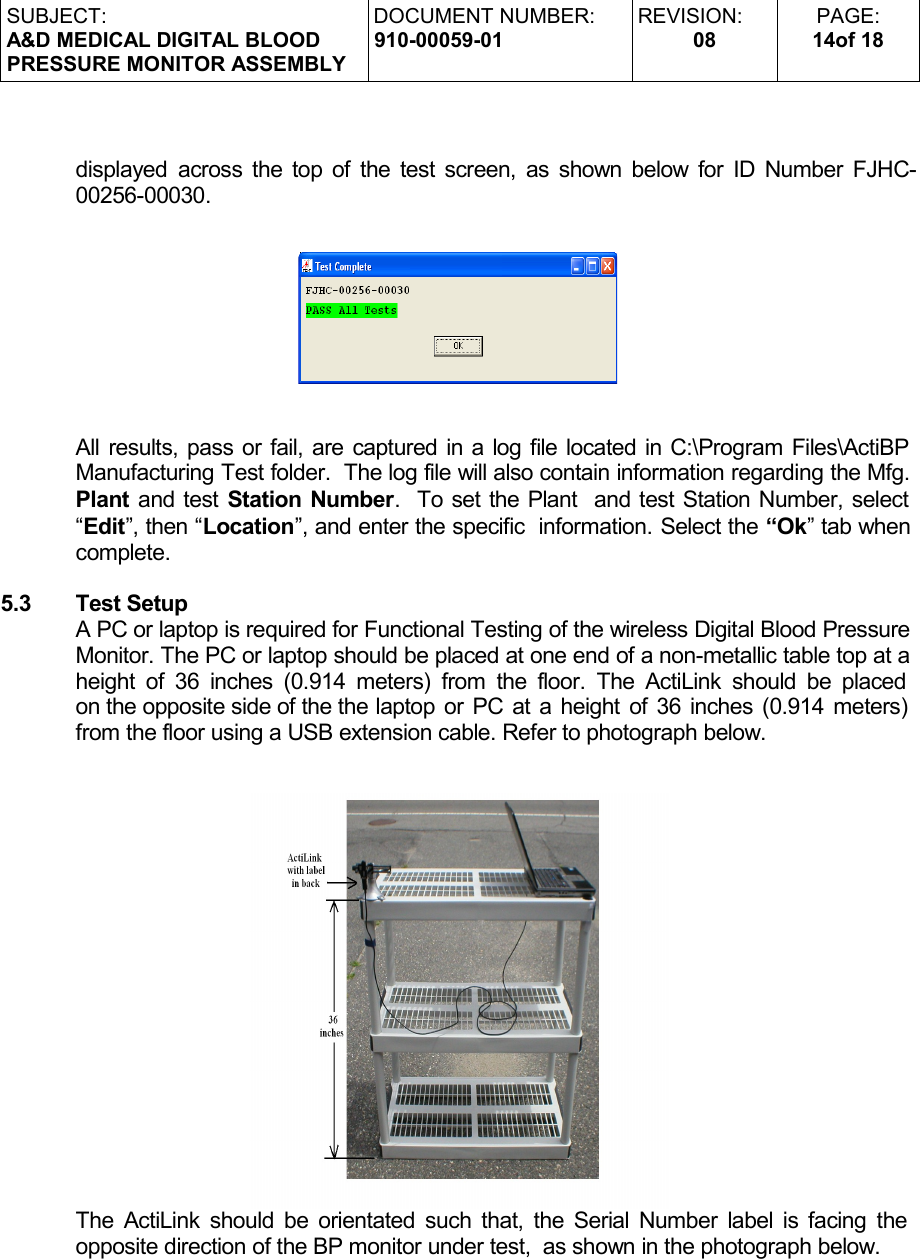 SUBJECT:A&amp;D MEDICAL DIGITAL BLOODPRESSURE MONITOR ASSEMBLYDOCUMENT NUMBER:910-00059-01REVISION:08PAGE:14of 18displayed across the top of the test screen, as shown below for ID Number FJHC-00256-00030.All results, pass or fail, are captured in a log file located in C:\Program Files\ActiBP Manufacturing Test folder.  The log file will also contain information regarding the Mfg. Plant and test Station Number.  To set the Plant  and test Station Number, select “Edit”, then “Location”, and enter the specific  information. Select the “Ok” tab when complete.5.3 Test SetupA PC or laptop is required for Functional Testing of the wireless Digital Blood Pressure Monitor. The PC or laptop should be placed at one end of a non-metallic table top at a height of 36 inches (0.914 meters) from the floor. The ActiLink should be placed  on the opposite side of the the laptop or PC at a height of 36 inches (0.914 meters)  from the floor using a USB extension cable. Refer to photograph below. The ActiLink should be orientated such that, the Serial Number label is facing the  opposite direction of the BP monitor under test,  as shown in the photograph below.