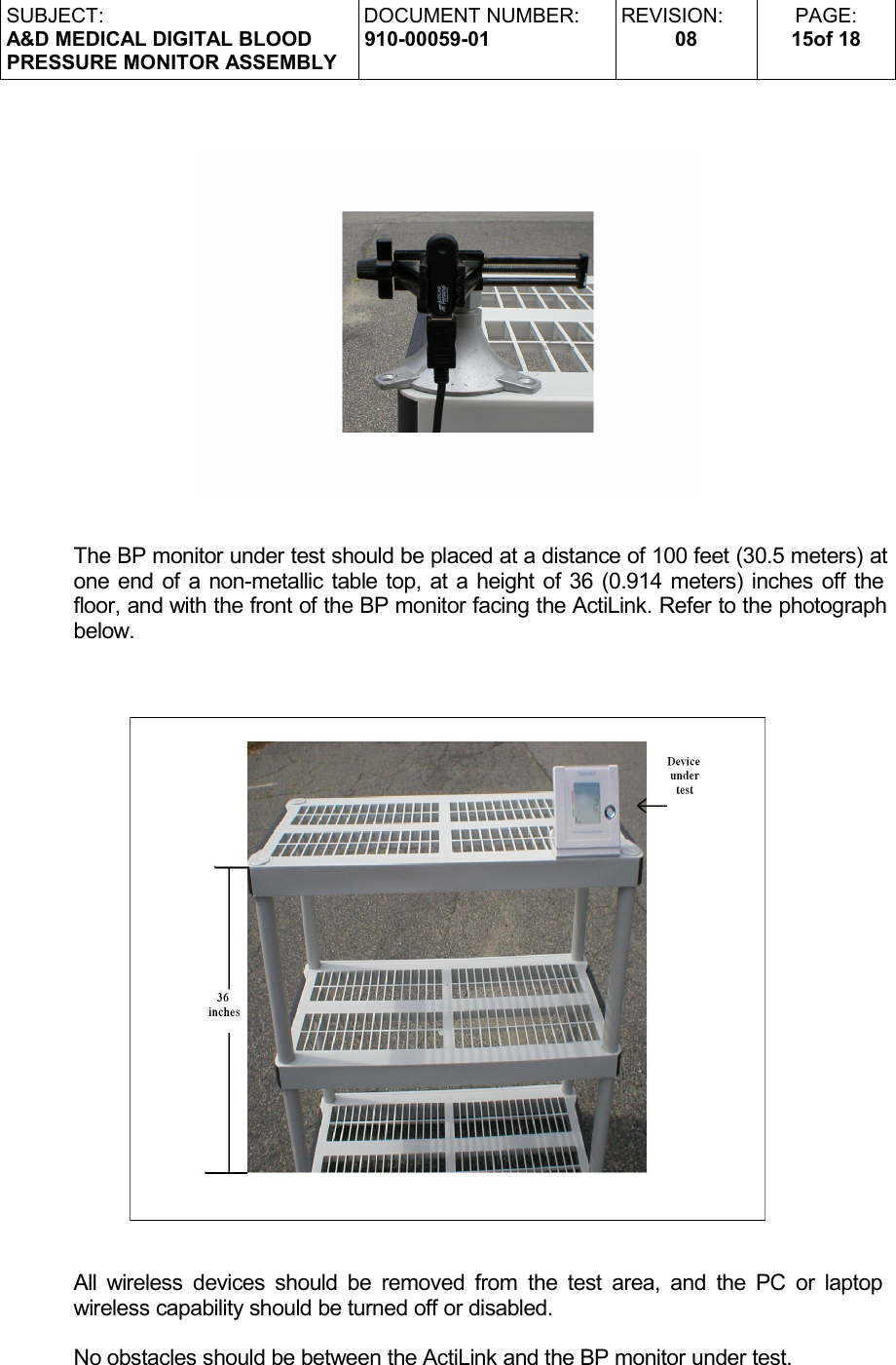 SUBJECT:A&amp;D MEDICAL DIGITAL BLOODPRESSURE MONITOR ASSEMBLYDOCUMENT NUMBER:910-00059-01REVISION:08PAGE:15of 18The BP monitor under test should be placed at a distance of 100 feet (30.5 meters) at one end of a non-metallic table top, at a height of 36 (0.914 meters) inches off the floor, and with the front of the BP monitor facing the ActiLink. Refer to the photograph below.All wireless devices should be removed from the test area, and the PC or laptop  wireless capability should be turned off or disabled.No obstacles should be between the ActiLink and the BP monitor under test.