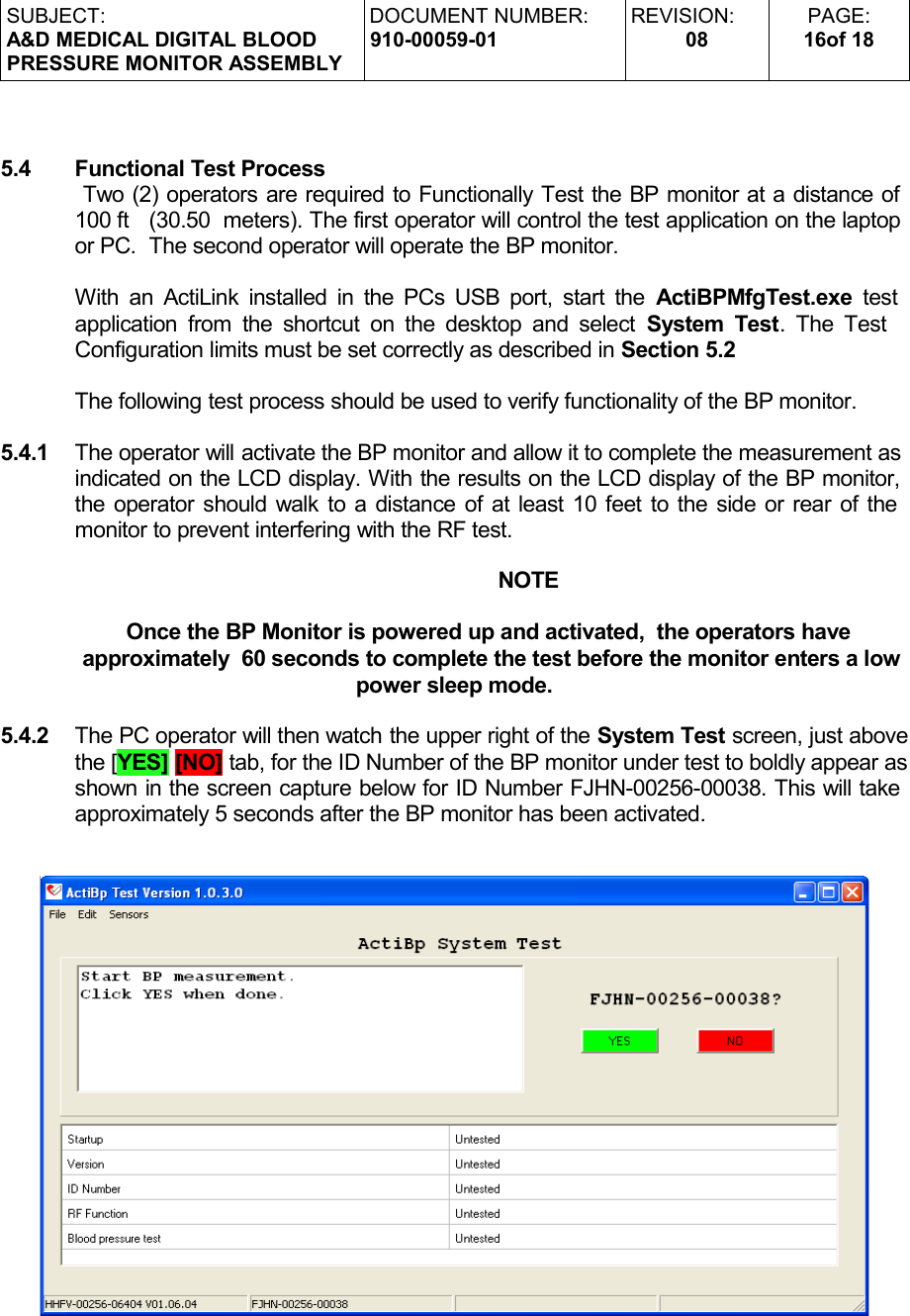 SUBJECT:A&amp;D MEDICAL DIGITAL BLOODPRESSURE MONITOR ASSEMBLYDOCUMENT NUMBER:910-00059-01REVISION:08PAGE:16of 185.4 Functional Test Process Two (2) operators are required to Functionally Test the BP monitor at a distance of 100 ft  (30.50  meters). The first operator will control the test application on the laptop or PC.  The second operator will operate the BP monitor.With an ActiLink installed in the PCs USB port, start the  ActiBPMfgTest.exe  test  application from the shortcut on the desktop and select  System Test. The Test   Configuration limits must be set correctly as described in Section 5.2The following test process should be used to verify functionality of the BP monitor.5.4.1 The operator will activate the BP monitor and allow it to complete the measurement as indicated on the LCD display. With the results on the LCD display of the BP monitor, the operator should walk to a distance of at least 10 feet to the side or rear of the monitor to prevent interfering with the RF test.NOTEOnce the BP Monitor is powered up and activated,  the operators have approximately  60 seconds to complete the test before the monitor enters a low power sleep mode.5.4.2 The PC operator will then watch the upper right of the System Test screen, just above the [YES] [NO] tab, for the ID Number of the BP monitor under test to boldly appear as shown in the screen capture below for ID Number FJHN-00256-00038. This will take approximately 5 seconds after the BP monitor has been activated.