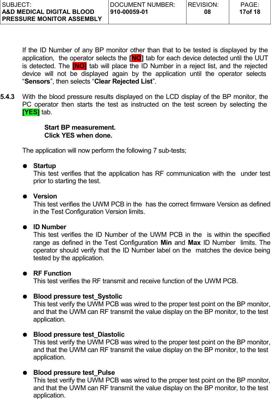 SUBJECT:A&amp;D MEDICAL DIGITAL BLOODPRESSURE MONITOR ASSEMBLYDOCUMENT NUMBER:910-00059-01REVISION:08PAGE:17of 18If the ID Number of any BP monitor other than that to be tested is displayed by the application,  the operator selects the [NO] tab for each device detected until the UUT is detected. The [NO] tab will place the ID Number in a reject list, and the rejected device   will   not   be   displayed   again   by   the   application   until   the   operator   selects  “Sensors”, then selects “Clear Rejected List”. 5.4.3 With the blood pressure results displayed on the LCD display of the BP monitor, the PC operator then starts the test as instructed on the test screen by selecting the  [YES] tab.Start BP measurement.Click YES when done.The application will now perform the following 7 sub-tests;●StartupThis test verifies that the application has RF communication with the  under test prior to starting the test.●VersionThis test verifies the UWM PCB in the  has the correct firmware Version as defined in the Test Configuration Version limits.●ID NumberThis test verifies the ID Number of the UWM PCB in the  is within the specified range as defined in the Test Configuration Min and Max ID Number  limits. The operator should verify that the ID Number label on the  matches the device being tested by the application.●RF FunctionThis test verifies the RF transmit and receive function of the UWM PCB.●Blood pressure test_SystolicThis test verify the UWM PCB was wired to the proper test point on the BP monitor, and that the UWM can RF transmit the value display on the BP monitor, to the test application.●Blood pressure test_DiastolicThis test verify the UWM PCB was wired to the proper test point on the BP monitor, and that the UWM can RF transmit the value display on the BP monitor, to the test application.●Blood pressure test_PulseThis test verify the UWM PCB was wired to the proper test point on the BP monitor, and that the UWM can RF transmit the value display on the BP monitor, to the test application.