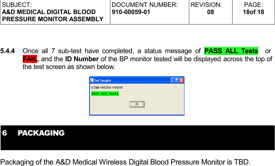 SUBJECT:A&amp;D MEDICAL DIGITAL BLOODPRESSURE MONITOR ASSEMBLYDOCUMENT NUMBER:910-00059-01REVISION:08PAGE:18of 185.4.4 Once all 7 sub-test have completed, a status message of  PASS ALL Tests   or FAIL, and the ID Number of the BP monitor tested will be displayed across the top of the test screen as shown below.6     PACKAGINGPackaging of the A&amp;D Medical Wireless Digital Blood Pressure Monitor is TBD.
