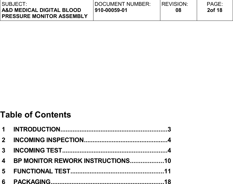 SUBJECT:A&amp;D MEDICAL DIGITAL BLOODPRESSURE MONITOR ASSEMBLYDOCUMENT NUMBER:910-00059-01REVISION:08PAGE:2of 18Table of Contents 1     INTRODUCTION.............................................................3 2     INCOMING INSPECTION................................................4 3     INCOMING TEST............................................................4 4     BP MONITOR REWORK INSTRUCTIONS...................10 5     FUNCTIONAL TEST.....................................................11 6     PACKAGING.................................................................18