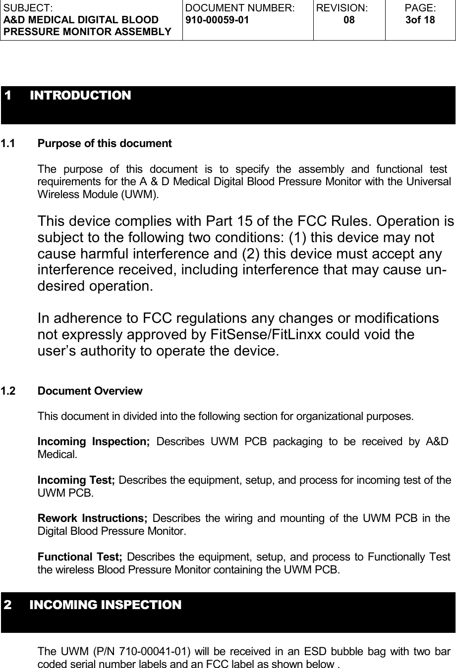 SUBJECT:A&amp;D MEDICAL DIGITAL BLOODPRESSURE MONITOR ASSEMBLYDOCUMENT NUMBER:910-00059-01REVISION:08PAGE:3of 181     INTRODUCTION1.1 Purpose of this documentThe   purpose   of   this   document   is   to   specify   the   assembly   and   functional   test  requirements for the A &amp; D Medical Digital Blood Pressure Monitor with the Universal Wireless Module (UWM). This device complies with Part 15 of the FCC Rules. Operation is subject to the following two conditions: (1) this device may not cause harmful interference and (2) this device must accept any interference received, including interference that may cause un-desired operation.In adherence to FCC regulations any changes or modifications not expressly approved by FitSense/FitLinxx could void the user’s authority to operate the device.1.2 Document OverviewThis document in divided into the following section for organizational purposes.Incoming Inspection;  Describes   UWM PCB packaging  to  be   received by A&amp;D  Medical.Incoming Test; Describes the equipment, setup, and process for incoming test of the UWM PCB.Rework Instructions; Describes the wiring and mounting of the UWM PCB in the Digital Blood Pressure Monitor.Functional Test; Describes the equipment, setup, and process to Functionally Test the wireless Blood Pressure Monitor containing the UWM PCB.2     INCOMING INSPECTIONThe UWM (P/N 710-00041-01) will be received in an ESD bubble bag with two bar coded serial number labels and an FCC label as shown below .