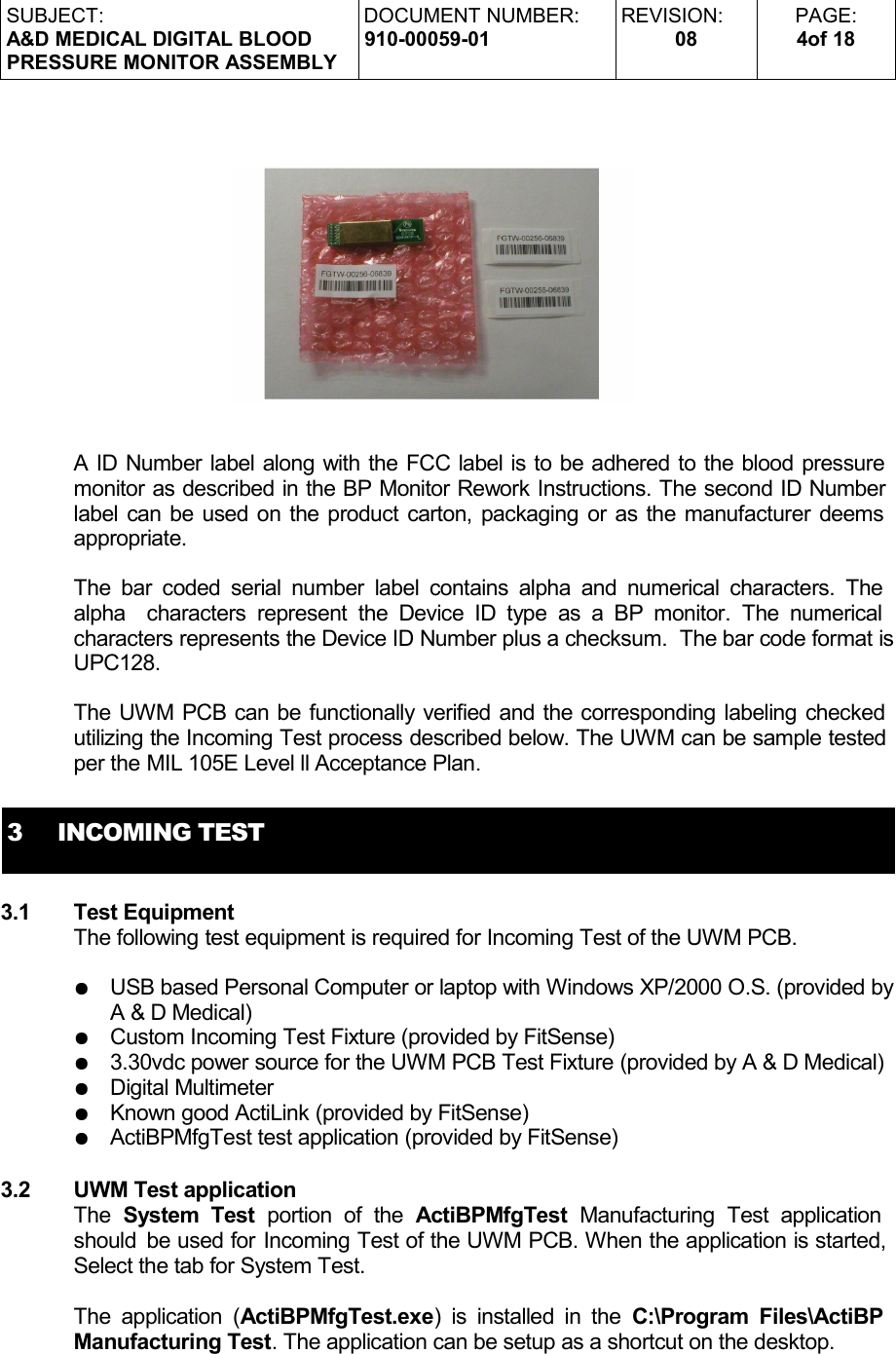 SUBJECT:A&amp;D MEDICAL DIGITAL BLOODPRESSURE MONITOR ASSEMBLYDOCUMENT NUMBER:910-00059-01REVISION:08PAGE:4of 18A ID Number label along with the FCC label is to be adhered to the blood pressure monitor as described in the BP Monitor Rework Instructions. The second ID Number label can be used on the product carton, packaging or as the manufacturer deems appropriate.The bar coded serial number label contains alpha and numerical characters. The  alpha  characters represent  the Device ID type as a BP monitor.  The  numerical  characters represents the Device ID Number plus a checksum.  The bar code format is UPC128.The UWM PCB can be functionally verified and the corresponding labeling checked utilizing the Incoming Test process described below. The UWM can be sample tested per the MIL 105E Level ll Acceptance Plan.3     INCOMING TEST3.1 Test EquipmentThe following test equipment is required for Incoming Test of the UWM PCB. ●USB based Personal Computer or laptop with Windows XP/2000 O.S. (provided by A &amp; D Medical)●Custom Incoming Test Fixture (provided by FitSense)●3.30vdc power source for the UWM PCB Test Fixture (provided by A &amp; D Medical)●Digital Multimeter●Known good ActiLink (provided by FitSense)●ActiBPMfgTest test application (provided by FitSense)3.2 UWM Test application The  System Test  portion   of  the  ActiBPMfgTest  Manufacturing   Test   application  should  be used for Incoming Test of the UWM PCB. When the application is started, Select the tab for System Test. The application (ActiBPMfgTest.exe) is installed in the  C:\Program Files\ActiBP  Manufacturing Test. The application can be setup as a shortcut on the desktop.