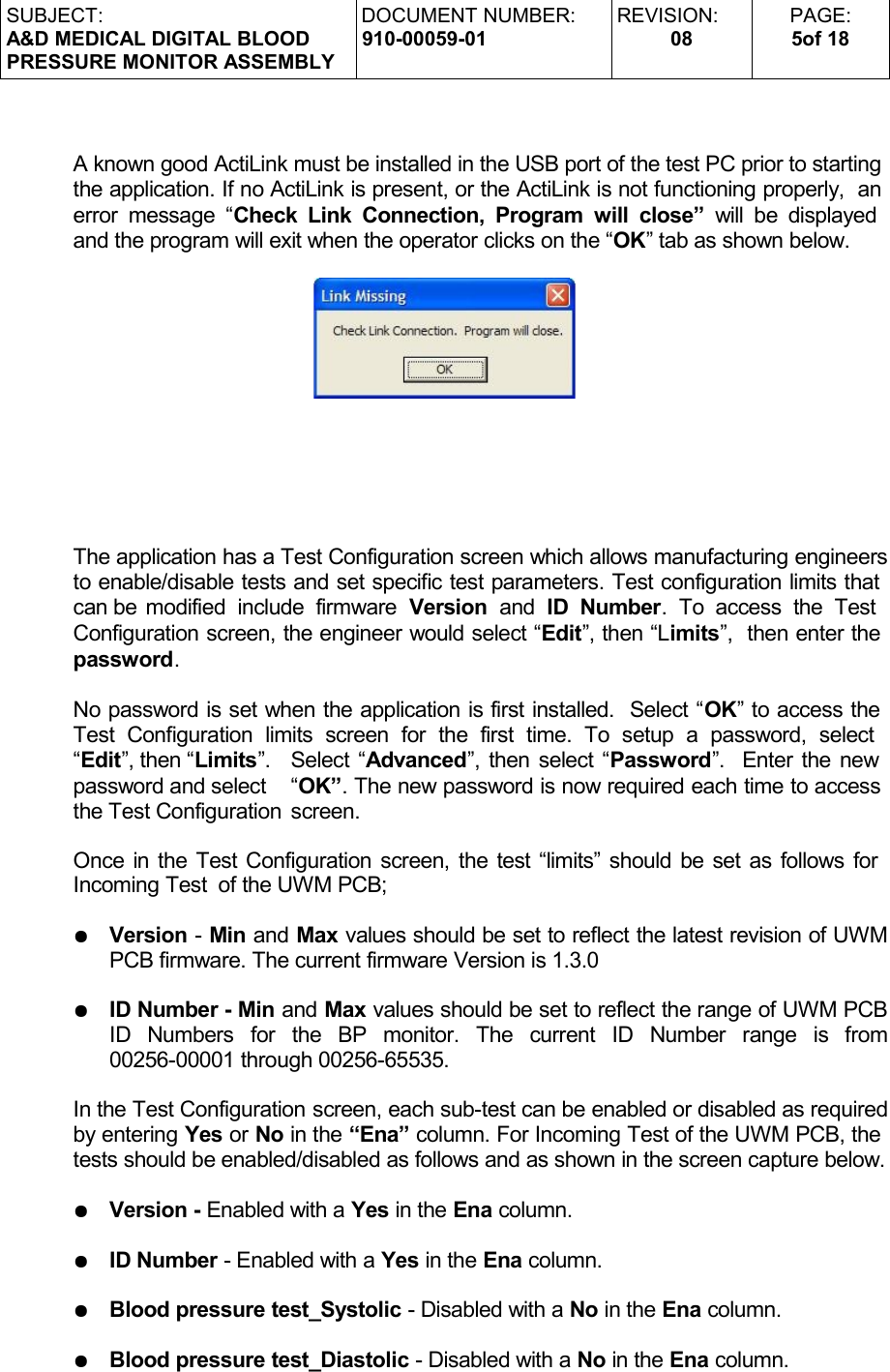 SUBJECT:A&amp;D MEDICAL DIGITAL BLOODPRESSURE MONITOR ASSEMBLYDOCUMENT NUMBER:910-00059-01REVISION:08PAGE:5of 18A known good ActiLink must be installed in the USB port of the test PC prior to starting the application. If no ActiLink is present, or the ActiLink is not functioning properly,  an error message “Check Link Connection, Program  will close”  will be displayed  and the program will exit when the operator clicks on the “OK” tab as shown below.The application has a Test Configuration screen which allows manufacturing engineers to enable/disable tests and set specific test parameters. Test configuration limits that can be modified  include   firmware  Version  and  ID  Number.  To  access  the   Test  Configuration screen, the engineer would select “Edit”, then “Limits”,  then enter the password. No password is set when the application is first installed.  Select “OK” to access the Test  Configuration   limits   screen  for   the   first   time.   To  setup   a   password,   select  “Edit”, then “Limits”.  Select “Advanced”, then select “Password”.  Enter the new password and select  “OK”. The new password is now required each time to access the Test Configuration  screen.Once in the Test Configuration screen, the test “limits” should be set as follows for  Incoming Test  of the UWM PCB;●Version - Min and Max values should be set to reflect the latest revision of UWM PCB firmware. The current firmware Version is 1.3.0 ●ID Number - Min and Max values should be set to reflect the range of UWM PCB ID   Numbers   for   the   BP   monitor.   The   current   ID   Number   range   is   from 00256-00001 through 00256-65535. In the Test Configuration screen, each sub-test can be enabled or disabled as required by entering Yes or No in the “Ena” column. For Incoming Test of the UWM PCB, the tests should be enabled/disabled as follows and as shown in the screen capture below.●Version - Enabled with a Yes in the Ena column.●ID Number - Enabled with a Yes in the Ena column.●Blood pressure test_Systolic - Disabled with a No in the Ena column.●Blood pressure test_Diastolic - Disabled with a No in the Ena column.