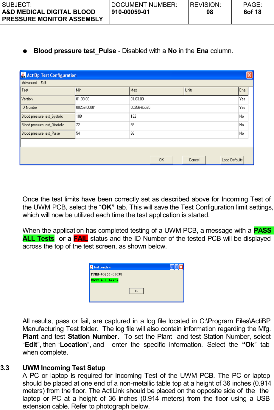 SUBJECT:A&amp;D MEDICAL DIGITAL BLOODPRESSURE MONITOR ASSEMBLYDOCUMENT NUMBER:910-00059-01REVISION:08PAGE:6of 18●Blood pressure test_Pulse - Disabled with a No in the Ena column.Once the test limits have been correctly set as described above for Incoming Test of the UWM PCB, select the “OK” tab. This will save the Test Configuration limit settings, which will now be utilized each time the test application is started.When the application has completed testing of a UWM PCB, a message with a PASS ALL Tests  or a FAIL status and the ID Number of the tested PCB will be displayed across the top of the test screen, as shown below.All results, pass or fail, are captured in a log file located in C:\Program Files\ActiBP Manufacturing Test folder.  The log file will also contain information regarding the Mfg. Plant and test Station Number.  To set the Plant  and test Station Number, select “Edit”, then “Location”, and  enter   the  specific   information.  Select   the  “Ok”   tab  when complete.3.3 UWM Incoming Test SetupA PC or laptop is required for Incoming Test of the UWM PCB. The PC or laptop should be placed at one end of a non-metallic table top at a height of 36 inches (0.914 meters) from the floor. The ActiLink should be placed on the opposite side of  the   the  laptop or PC at a height of 36 inches (0.914 meters) from the floor using a USB  extension cable. Refer to photograph below. 