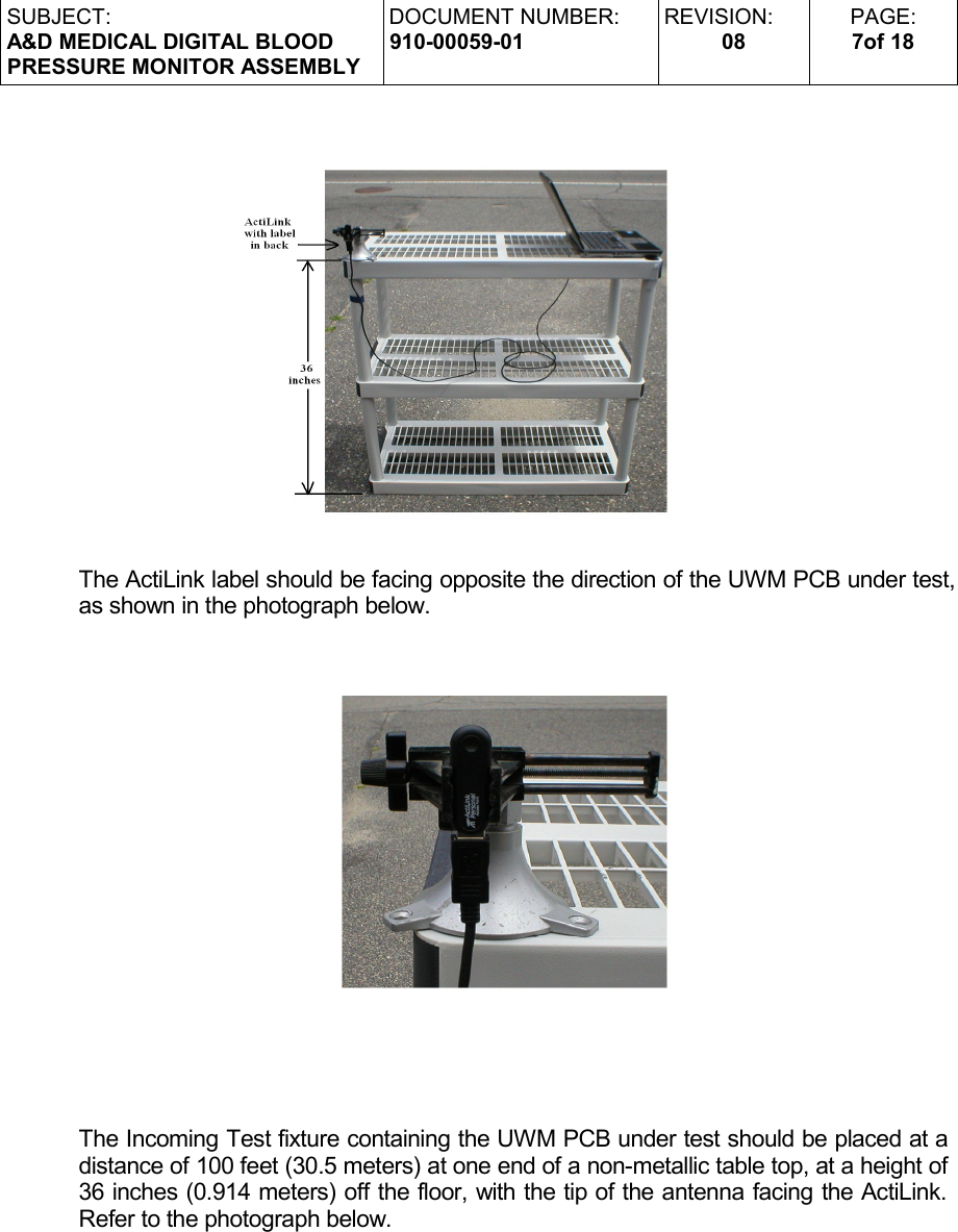 SUBJECT:A&amp;D MEDICAL DIGITAL BLOODPRESSURE MONITOR ASSEMBLYDOCUMENT NUMBER:910-00059-01REVISION:08PAGE:7of 18The ActiLink label should be facing opposite the direction of the UWM PCB under test, as shown in the photograph below.The Incoming Test fixture containing the UWM PCB under test should be placed at a distance of 100 feet (30.5 meters) at one end of a non-metallic table top, at a height of 36 inches (0.914 meters) off the floor, with the tip of the antenna facing the ActiLink. Refer to the photograph below.