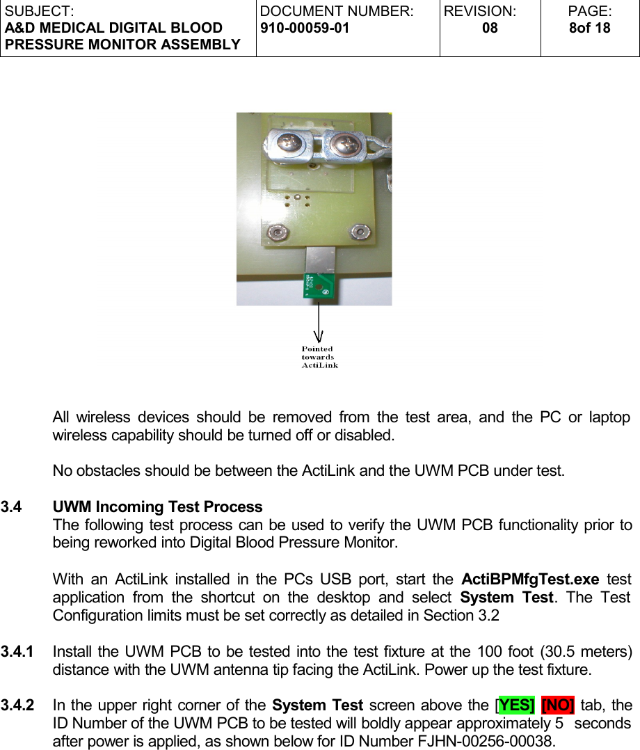 SUBJECT:A&amp;D MEDICAL DIGITAL BLOODPRESSURE MONITOR ASSEMBLYDOCUMENT NUMBER:910-00059-01REVISION:08PAGE:8of 18All wireless devices should be removed from the test area, and the PC or laptop  wireless capability should be turned off or disabled.No obstacles should be between the ActiLink and the UWM PCB under test.3.4 UWM Incoming Test Process The following test process can be used to verify the UWM PCB functionality prior to being reworked into Digital Blood Pressure Monitor.With an ActiLink installed in the PCs USB port, start the  ActiBPMfgTest.exe  test  application  from the  shortcut   on the desktop  and select  System  Test. The Test  Configuration limits must be set correctly as detailed in Section 3.23.4.1 Install the UWM PCB to be tested into the test fixture at the 100 foot (30.5 meters)  distance with the UWM antenna tip facing the ActiLink. Power up the test fixture.3.4.2 In the upper right corner of the System Test screen above the [YES] [NO] tab, the ID Number of the UWM PCB to be tested will boldly appear approximately 5  seconds  after power is applied, as shown below for ID Number FJHN-00256-00038.