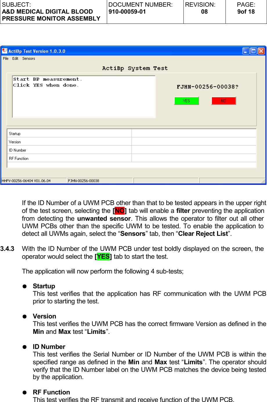 SUBJECT:A&amp;D MEDICAL DIGITAL BLOODPRESSURE MONITOR ASSEMBLYDOCUMENT NUMBER:910-00059-01REVISION:08PAGE:9of 18If the ID Number of a UWM PCB other than that to be tested appears in the upper rightof the test screen, selecting the [NO] tab will enable a filter preventing the application from detecting the unwanted sensor. This allows the operator to filter out all other UWM PCBs other than the specific UWM to be tested. To enable the application to detect all UWMs again, select the “Sensors” tab, then “Clear Reject List”.3.4.3 With the ID Number of the UWM PCB under test boldly displayed on the screen, the operator would select the [YES] tab to start the test.The application will now perform the following 4 sub-tests;●StartupThis test verifies that the application has RF communication with the UWM PCB prior to starting the test.●VersionThis test verifies the UWM PCB has the correct firmware Version as defined in the Min and Max test “Limits”.●ID NumberThis test verifies the Serial Number or ID Number of the UWM PCB is within the specified range as defined in the Min and Max test “Limits”. The operator should verify that the ID Number label on the UWM PCB matches the device being tested by the application.●RF FunctionThis test verifies the RF transmit and receive function of the UWM PCB.