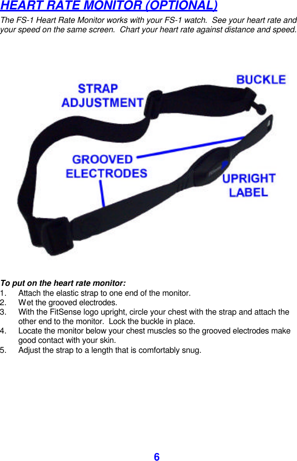  6 HEART RATE MONITOR (OPTIONAL) The FS-1 Heart Rate Monitor works with your FS-1 watch.  See your heart rate and your speed on the same screen.  Chart your heart rate against distance and speed.                                                 To put on the heart rate monitor: 1. Attach the elastic strap to one end of the monitor. 2. Wet the grooved electrodes.  3. With the FitSense logo upright, circle your chest with the strap and attach the other end to the monitor.  Lock the buckle in place.  4. Locate the monitor below your chest muscles so the grooved electrodes make good contact with your skin. 5. Adjust the strap to a length that is comfortably snug.  