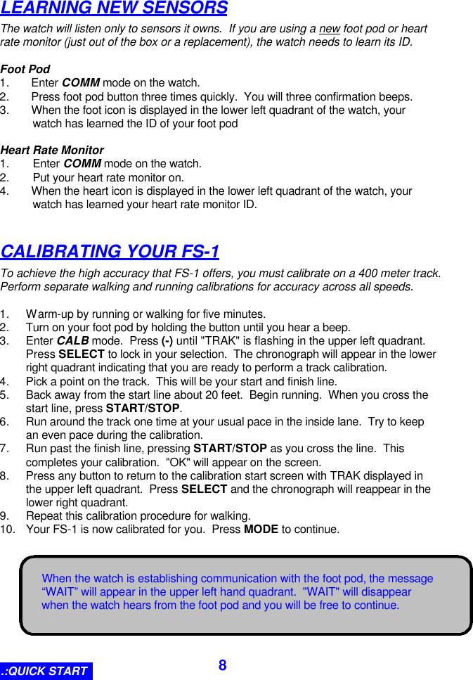  8 When the watch is establishing communication with the foot pod, the message “WAIT” will appear in the upper left hand quadrant.  &quot;WAIT&quot; will disappear when the watch hears from the foot pod and you will be free to continue. LEARNING NEW SENSORS The watch will listen only to sensors it owns.  If you are using a new foot pod or heart rate monitor (just out of the box or a replacement), the watch needs to learn its ID.  Foot Pod 1. Enter COMM mode on the watch. 2. Press foot pod button three times quickly.  You will three confirmation beeps. 3. When the foot icon is displayed in the lower left quadrant of the watch, your watch has learned the ID of your foot pod  Heart Rate Monitor 1. Enter COMM mode on the watch. 2. Put your heart rate monitor on. 4. When the heart icon is displayed in the lower left quadrant of the watch, your watch has learned your heart rate monitor ID.  CALIBRATING YOUR FS-1 To achieve the high accuracy that FS-1 offers, you must calibrate on a 400 meter track.   Perform separate walking and running calibrations for accuracy across all speeds.  1. Warm-up by running or walking for five minutes. 2. Turn on your foot pod by holding the button until you hear a beep. 3. Enter CALB mode.  Press (-) until &quot;TRAK&quot; is flashing in the upper left quadrant.  Press SELECT to lock in your selection.  The chronograph will appear in the lower right quadrant indicating that you are ready to perform a track calibration. 4. Pick a point on the track.  This will be your start and finish line. 5. Back away from the start line about 20 feet.  Begin running.  When you cross the start line, press START/STOP. 6. Run around the track one time at your usual pace in the inside lane.  Try to keep an even pace during the calibration. 7. Run past the finish line, pressing START/STOP as you cross the line.  This completes your calibration.  &quot;OK&quot; will appear on the screen. 8. Press any button to return to the calibration start screen with TRAK displayed in the upper left quadrant.  Press SELECT and the chronograph will reappear in the lower right quadrant. 9. Repeat this calibration procedure for walking. 10. Your FS-1 is now calibrated for you.  Press MODE to continue. .:QUICK START 