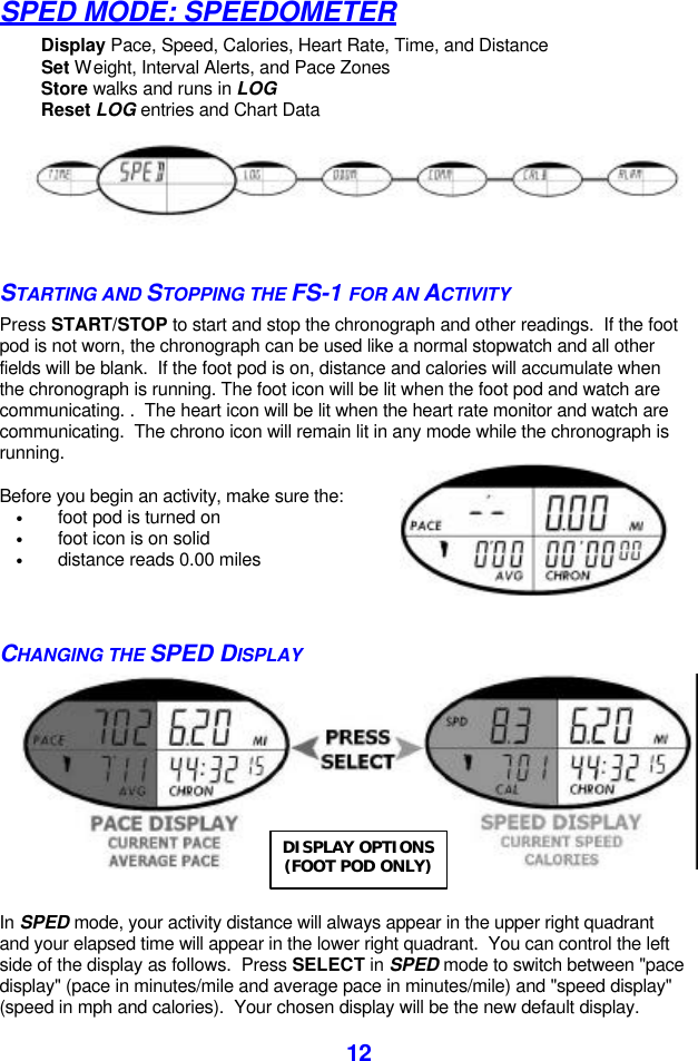  12SPED MODE: SPEEDOMETER Display Pace, Speed, Calories, Heart Rate, Time, and Distance Set Weight, Interval Alerts, and Pace Zones Store walks and runs in LOG Reset LOG entries and Chart Data   STARTING AND STOPPING THE FS-1 FOR AN ACTIVITY Press START/STOP to start and stop the chronograph and other readings.  If the foot pod is not worn, the chronograph can be used like a normal stopwatch and all other fields will be blank.  If the foot pod is on, distance and calories will accumulate when the chronograph is running. The foot icon will be lit when the foot pod and watch are communicating. .  The heart icon will be lit when the heart rate monitor and watch are communicating.  The chrono icon will remain lit in any mode while the chronograph is running.  Before you begin an activity, make sure the: • foot pod is turned on • foot icon is on solid • distance reads 0.00 miles   CHANGING THE SPED DISPLAY    In SPED mode, your activity distance will always appear in the upper right quadrant and your elapsed time will appear in the lower right quadrant.  You can control the left side of the display as follows.  Press SELECT in SPED mode to switch between &quot;pace display&quot; (pace in minutes/mile and average pace in minutes/mile) and &quot;speed display&quot; (speed in mph and calories).  Your chosen display will be the new default display. DISPLAY OPTIONS (FOOT POD ONLY) 