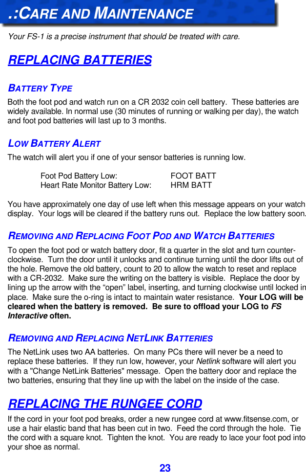  23.:CARE AND MAINTENANCE  Your FS-1 is a precise instrument that should be treated with care.   REPLACING BATTERIES BATTERY TYPE Both the foot pod and watch run on a CR 2032 coin cell battery.  These batteries are widely available. In normal use (30 minutes of running or walking per day), the watch and foot pod batteries will last up to 3 months. LOW BATTERY ALERT The watch will alert you if one of your sensor batteries is running low.  Foot Pod Battery Low: FOOT BATT Heart Rate Monitor Battery Low: HRM BATT  You have approximately one day of use left when this message appears on your watch display.  Your logs will be cleared if the battery runs out.  Replace the low battery soon. REMOVING AND REPLACING FOOT POD AND WATCH BATTERIES To open the foot pod or watch battery door, fit a quarter in the slot and turn counter-clockwise.  Turn the door until it unlocks and continue turning until the door lifts out of the hole. Remove the old battery, count to 20 to allow the watch to reset and replace with a CR-2032.  Make sure the writing on the battery is visible.  Replace the door by lining up the arrow with the “open” label, inserting, and turning clockwise until locked in place.  Make sure the o-ring is intact to maintain water resistance.  Your LOG will be cleared when the battery is removed.  Be sure to offload your LOG to FS Interactive often. REMOVING AND REPLACING NETLINK BATTERIES The NetLink uses two AA batteries.  On many PCs there will never be a need to replace these batteries.  If they run low, however, your Netlink software will alert you with a &quot;Change NetLink Batteries&quot; message.  Open the battery door and replace the two batteries, ensuring that they line up with the label on the inside of the case. REPLACING THE RUNGEE CORD If the cord in your foot pod breaks, order a new rungee cord at www.fitsense.com, or use a hair elastic band that has been cut in two.  Feed the cord through the hole.  Tie the cord with a square knot.  Tighten the knot.  You are ready to lace your foot pod into your shoe as normal. 