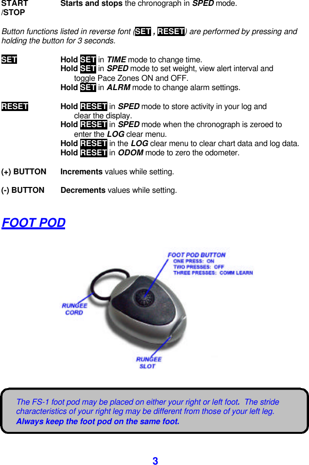  3 The FS-1 foot pod may be placed on either your right or left foot.  The stride characteristics of your right leg may be different from those of your left leg.  Always keep the foot pod on the same foot.  START Starts and stops the chronograph in SPED mode. /STOP   Button functions listed in reverse font (SET , RESET) are performed by pressing and holding the button for 3 seconds.  SET Hold SET in TIME mode to change time.  Hold SET in SPED mode to set weight, view alert interval and    toggle Pace Zones ON and OFF.  Hold SET in ALRM mode to change alarm settings.  RESET Hold RESET in SPED mode to store activity in your log and    clear the display.  Hold RESET in SPED mode when the chronograph is zeroed to    enter the LOG clear menu.  Hold RESET in the LOG clear menu to clear chart data and log data.  Hold RESET in ODOM mode to zero the odometer.  (+) BUTTON Increments values while setting.  (-) BUTTON Decrements values while setting.  FOOT POD      