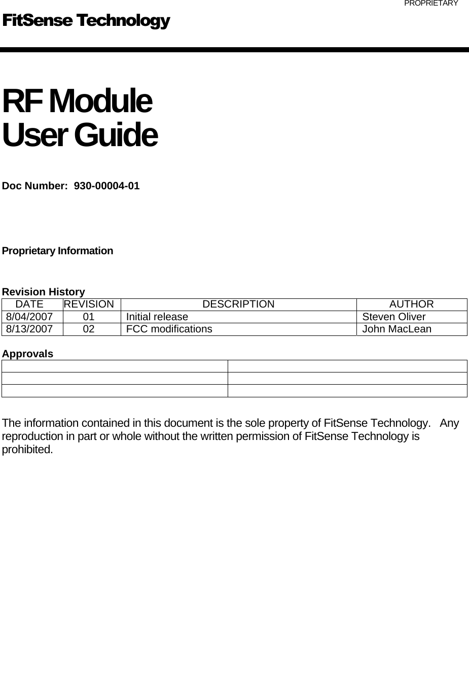   PROPRIETARY   RF Module   User Guide  Doc Number:  930-00004-01    Proprietary Information  Revision History DATE REVISION  DESCRIPTION  AUTHOR 8/04/2007  01  Initial release  Steven Oliver 8/13/2007  02  FCC modifications  John MacLean  Approvals        The information contained in this document is the sole property of FitSense Technology.   Any reproduction in part or whole without the written permission of FitSense Technology is prohibited.                  FitSense Technology 