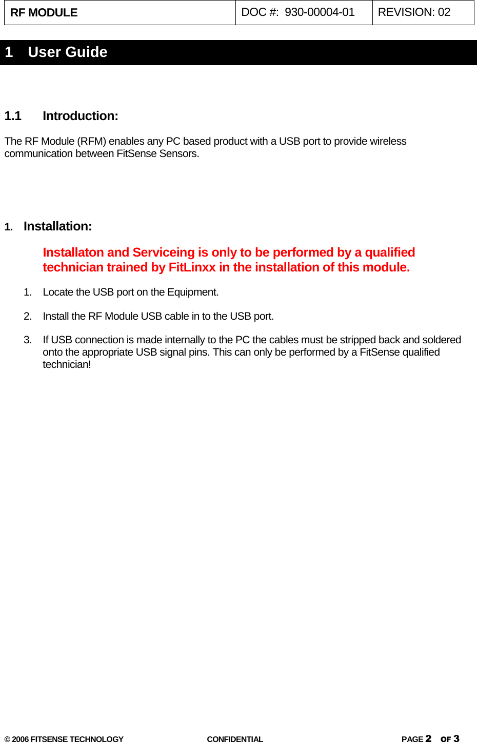RF MODULE   DOC #:  930-00004-01  REVISION: 02  © 2006 FITSENSE TECHNOLOGY  CONFIDENTIAL  PAGE 2 OF 3 1   User Guide  1.1 Introduction: The RF Module (RFM) enables any PC based product with a USB port to provide wireless communication between FitSense Sensors.     1.  Installation:  Installaton and Serviceing is only to be performed by a qualified technician trained by FitLinxx in the installation of this module. 1.  Locate the USB port on the Equipment. 2.  Install the RF Module USB cable in to the USB port.  3.  If USB connection is made internally to the PC the cables must be stripped back and soldered onto the appropriate USB signal pins. This can only be performed by a FitSense qualified technician!   