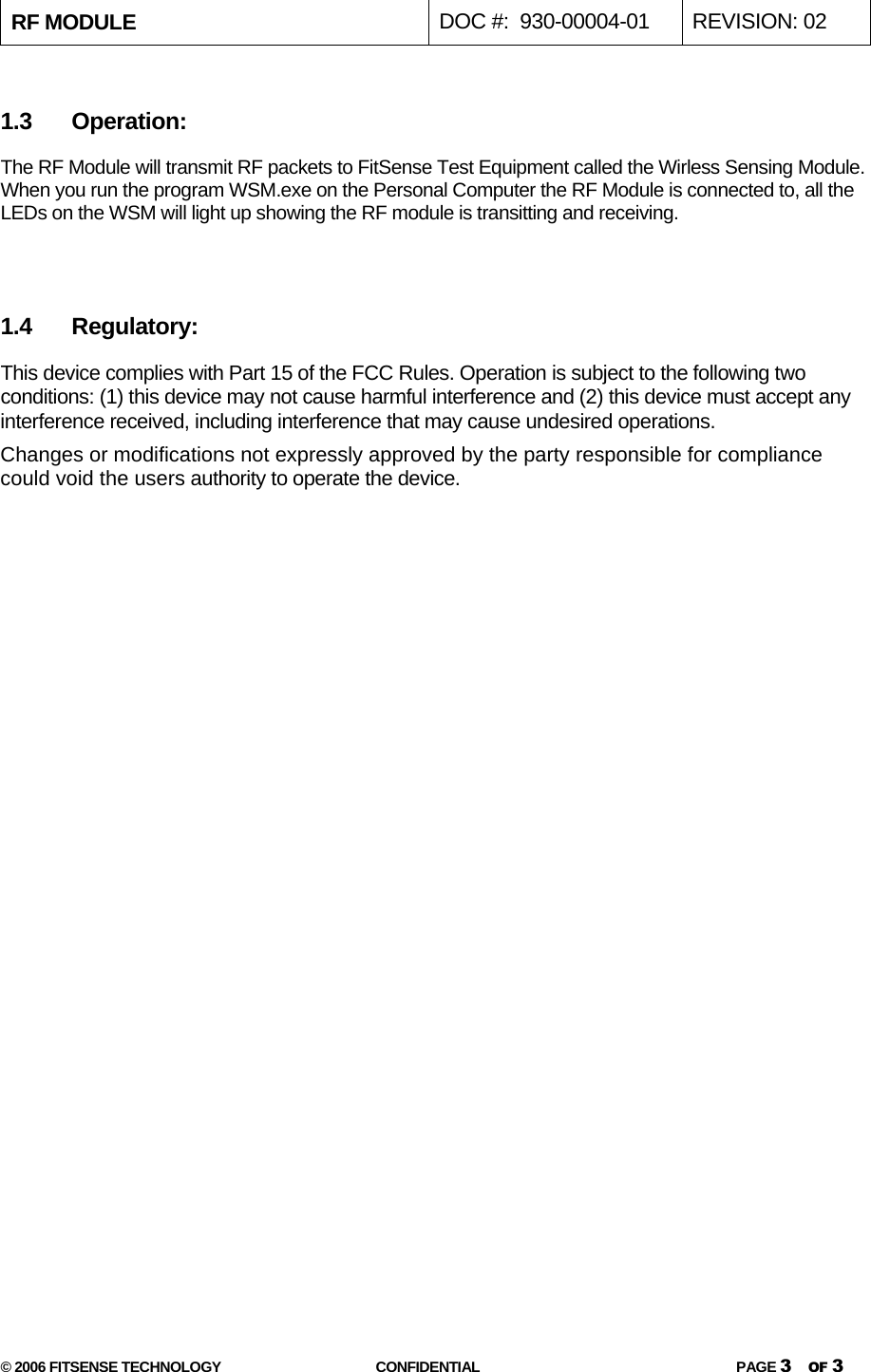 RF MODULE   DOC #:  930-00004-01  REVISION: 02  © 2006 FITSENSE TECHNOLOGY  CONFIDENTIAL  PAGE 3 OF 3  1.3 Operation: The RF Module will transmit RF packets to FitSense Test Equipment called the Wirless Sensing Module. When you run the program WSM.exe on the Personal Computer the RF Module is connected to, all the LEDs on the WSM will light up showing the RF module is transitting and receiving.    1.4 Regulatory: This device complies with Part 15 of the FCC Rules. Operation is subject to the following two conditions: (1) this device may not cause harmful interference and (2) this device must accept any interference received, including interference that may cause undesired operations. Changes or modifications not expressly approved by the party responsible for compliance could void the users authority to operate the device.        