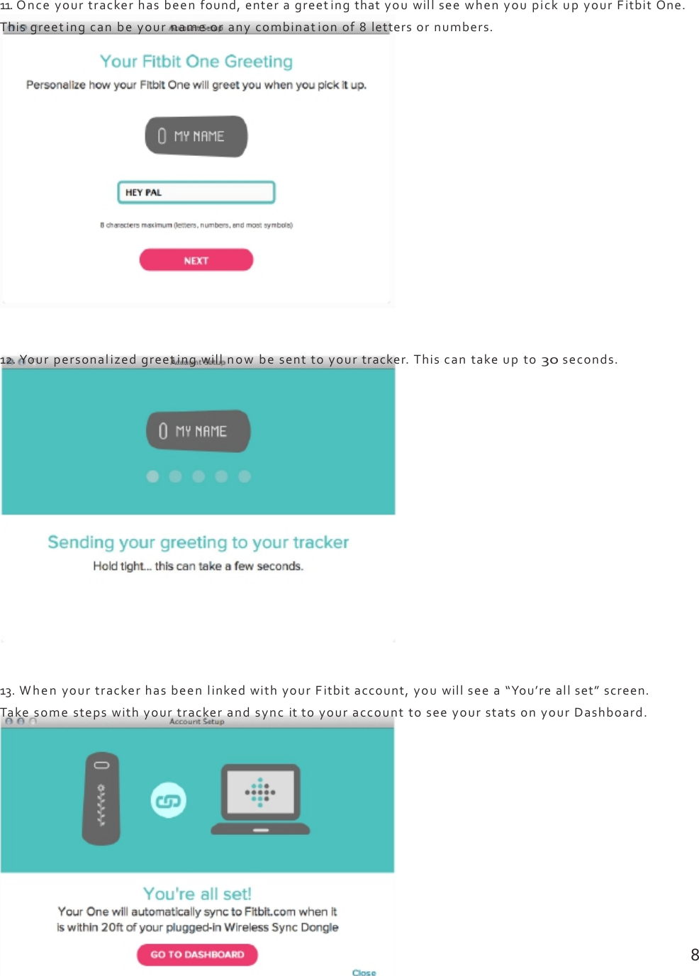 11.Onceyourtrackerhasbeenfound,enteragreetingthatyouwillseewhenyoupickupyourFitbitOne.Thisgreetingcanbeyournameoranycombinationof8lettersornumbers.12.Yourpersonalizedgreetingwillnowbesenttoyourtracker.Thiscantakeupto30seconds.13.WhenyourtrackerhasbeenlinkedwithyourFitbitaccount,youwillseea“You’reallset”screen.TakesomestepswithyourtrackerandsyncittoyouraccounttoseeyourstatsonyourDashboard.8